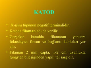 KATOD  X-ışını tüpünün negatif terminalidir. Katoda  filaman  adı da verilir.  Gerçekte katodda filamanın yanısıra fokuslayıcı fincan ve bağlantı kabloları yer alır. Filaman 2 mm çapta, 1-2 cm uzunlukta tungsten bileşiğinden yapılı tel sargıdır.  