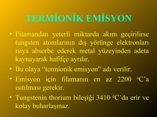TERMİONİK EMİSYON Filamandan yeterli miktarda akım geçirilirse tungsten atomlarının dış yörünge elektronları ısıya absorbe ederek metal yüzeyinden adeta kaynayarak hafifçe ayrılır. Bu olaya “termionik emisyon” adı verilir. Emisyon için filamanın en az 2200  o C’a ısıtılması gerekir.  Tungstenin thorium bileşiği 3410  0 C’da erir ve kolay buharlaşmaz.  