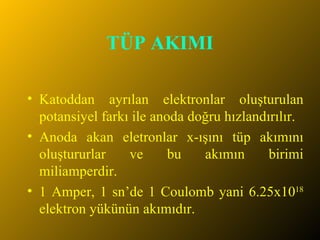 TÜP AKIMI Katoddan ayrılan elektronlar oluşturulan potansiyel farkı ile anoda doğru hızlandırılır. Anoda akan eletronlar x-ışını tüp akımını oluştururlar ve bu akımın birimi miliamperdir.  1 Amper, 1 sn’de 1 Coulomb yani 6.25x10 18  elektron yükünün akımıdır. 