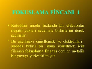FOKUSLAMA FİNCANI  1 Katoddan anoda hızlandırılan elektronlar negatif yükleri nedeniyle birbirlerini iterek saçılırlar.  Bu saçılmayı engellemek ve elektronları  anodda belirli bir alana yöneltmek için filaman  fokuslama fincanı  denilen metalik bir yuvaya yerleştirilmiştir 