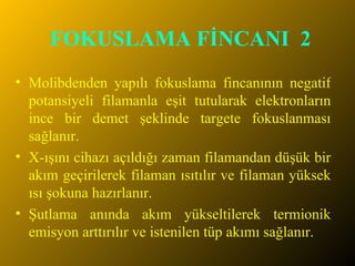 FOKUSLAMA FİNCANI  2 Molibdenden yapılı fokuslama fincanının negatif potansiyeli filamanla eşit tutularak elektronların ince bir demet şeklinde targete fokuslanması sağlanır.  X-ışını cihazı açıldığı zaman filamandan düşük bir akım geçirilerek filaman ısıtılır ve filaman yüksek ısı şokuna hazırlanır. Şutlama anında akım yükseltilerek termionik emisyon arttırılır ve istenilen tüp akımı sağlanır. 