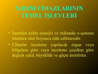 X-IŞINI CİHAZLARININ TEMEL İŞLEVLERİ İstenilen kalite (enerji) ve miktarda x-ışınının istenilen süre boyunca elde edilmesidir.  Cihazlar inceleme yapılacak organ veya bölgelere göre veya inceleme çeşidine göre değişik şekil, büyüklük ve güçte üretilirler.  