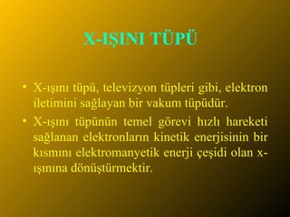 X-IŞINI TÜPÜ   X-ışını tüpü, televizyon tüpleri gibi, elektron iletimini sağlayan bir vakum tüpüdür. X-ışını tüpünün temel görevi hızlı hareketi sağlanan elektronların kinetik enerjisinin bir kısmını elektromanyetik enerji çeşidi olan x-ışınına dönüştürmektir.  