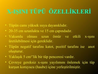 X-IŞINI TÜPÜ  ÖZELLİKLERİ Tüpün camı yüksek ısıya dayanıklıdır. 20-35 cm uzunlukta ve 15 cm çapındadır. Vakumlu olması uzun ömür ve etkili x-ışını üretilebilmesi için gereklidir. Tüpün negatif tarafını katot, pozitif tarafını ise  anot oluşturur. Yaklaşık 5 cm 2 ’lik bir tüp penceresi vardır. Çevreye gereksiz x-ışını yayılımını önlemek için tüp kurşun koruyucu (haube) içine yerleştirilmiştir. 