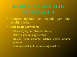 KORUYUCU METALİK MUHAFAZA  1 Röntgen tüpünün en dışında yer alan metalik kılıftır.  Belli başlı görevleri;   fazla radyasyonu absorbe etmek,  elektrik şokunu engellemek,  yüksek ısıyı absorbe ederek çevre ortama yaymak cam tüpe mekanik koruma sağlamaktır. 