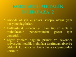 KORUYUCU METALİK MUHAFAZA  2 Anodda oluşan x-ışınları isotopik olarak yani her yöne dağılırlar. Kullanılmak istenen ışın, cam tüp ve metalik muhafazanın penceresinden geçen ışın demetidir.  Diğer yönlere dağılan primer ve sekonder radyasyon metalik muhafaza tarafından absorbe edilerek kullanıcı ve hasta fazla radyasyondan korunur.  