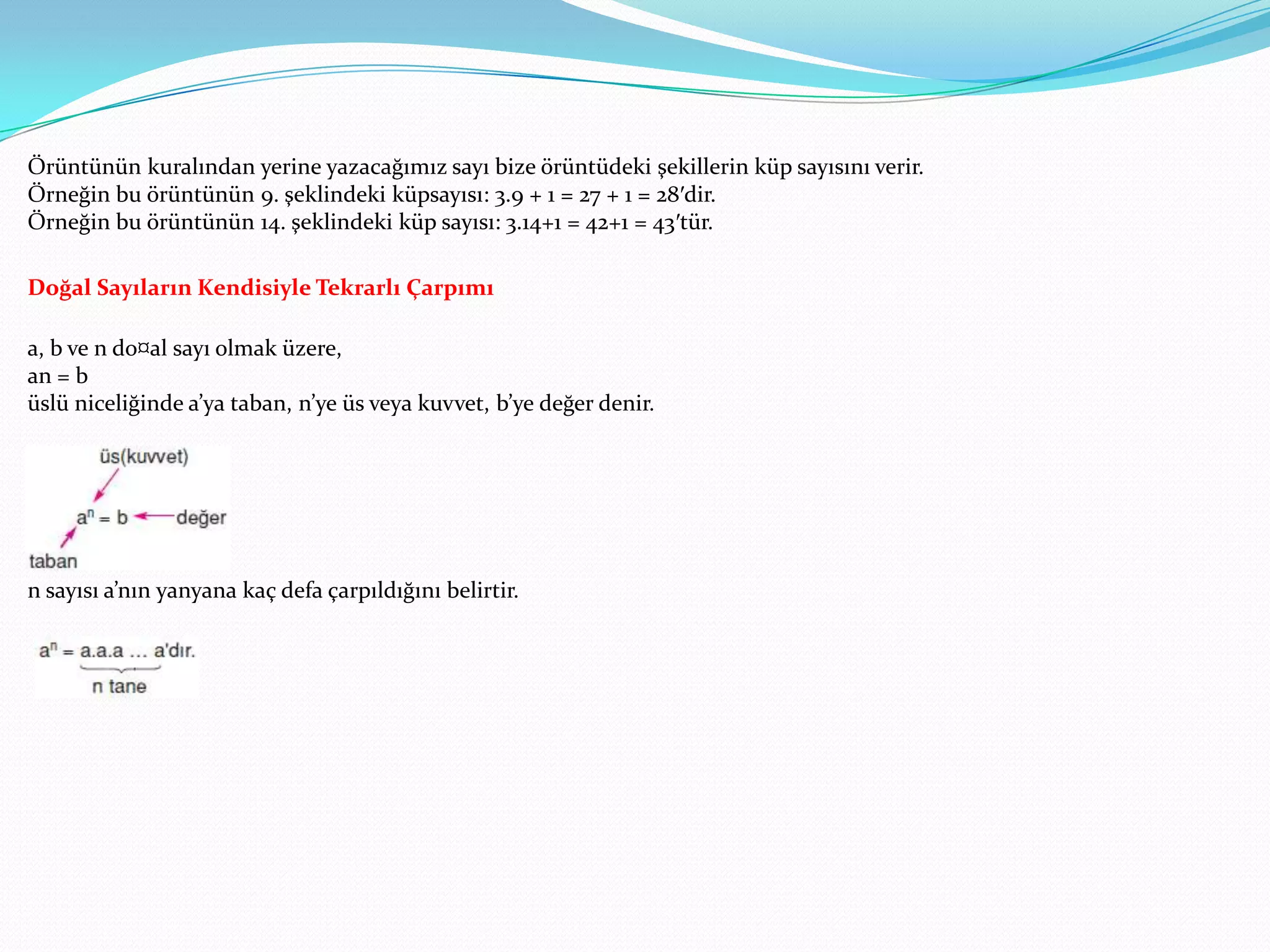 Örüntünün kuralından yerine yazacağımız sayı bize örüntüdeki şekillerin küp sayısını verir.
Örneğin bu örüntünün 9. şeklindeki küpsayısı: 3.9 + 1 = 27 + 1 = 28′dir.
Örneğin bu örüntünün 14. şeklindeki küp sayısı: 3.14+1 = 42+1 = 43′tür.

Doğal Sayıların Kendisiyle Tekrarlı Çarpımı

a, b ve n do¤al sayı olmak üzere,
an = b
üslü niceliğinde a’ya taban, n’ye üs veya kuvvet, b’ye değer denir.




n sayısı a’nın yanyana kaç defa çarpıldığını belirtir.
 