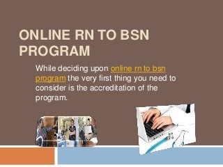 ONLINE RN TO BSN
PROGRAM
While deciding upon online rn to bsn
program the very first thing you need to
consider is the accreditation of the
program.
 