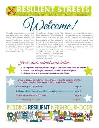This toolkit is designed to help you (and
your neighbours!) start making your
building, street or block more resilient
with some fun, hands-on projects. We’re
deliberately suggesting projects that can
be done by small groups of people with
few resources, because finding creative
ways to do lots with little is a big part of
what resilience is all about!
This toolkit is a 1.0, “beta” version. That
means, we’re hoping that you’ll give us
feedback about what works and what
doesn’t and why, and share with us what
you learn along the way so we can use
your experiences and advice to help oth-
ers. If you come across a great tool or
resource, send it our way so we can add
it to the kit. Every group and street is dif-
ferent, but by learning together we can all
become stronger – that’s a basic principle
of building resilience, too!
Of course, no one can build the relation-
ships between you and your neighbours
for you – only you and your neighbours
can do that. And only you and your
neighbours can decide how you want to
go about doing that. What we’re hoping
to do is engage, inspire and assist you in
any way we can.
BUILDING RESILIENT NEIGHBOURHOODS
Welcome!
		 Here’s what’s included in this toolkit:
			 • 	Examples of Resilient Streets projects that have been done elsewhere
			 •	 How-to Guides to get started on Resilient Streets projects
			 • 	Links to resources for more information and ideas
	 	 We’ve organized this all into 4 categories of resilience-building activities
		 that can work well at the street or building level. These include:
	 1. Gatherings & Celebrations.............................................................page 3
	 2. Placemaking: Shared Infrastructure & Spaces...........................page 5
	 3. Sharing & the Local Economy........................................................page 7
	 4. Peer Learning & Action.................................................................page 10
 