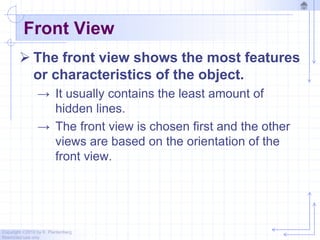 Copyright ©2010 by K. Plantenberg
Restricted use only
Front View
 The front view shows the most features
or characteristics of the object.
→ It usually contains the least amount of
hidden lines.
→ The front view is chosen first and the other
views are based on the orientation of the
front view.
 