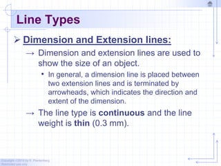 Copyright ©2010 by K. Plantenberg
Restricted use only
Line Types
 Dimension and Extension lines:
→ Dimension and extension lines are used to
show the size of an object.
• In general, a dimension line is placed between
two extension lines and is terminated by
arrowheads, which indicates the direction and
extent of the dimension.
→ The line type is continuous and the line
weight is thin (0.3 mm).
 