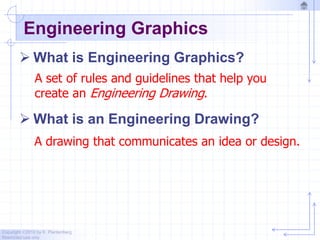 Copyright ©2010 by K. Plantenberg
Restricted use only
Engineering Graphics
 What is Engineering Graphics?
 What is an Engineering Drawing?
A drawing that communicates an idea or design.
A set of rules and guidelines that help you
create an Engineering Drawing.
 
