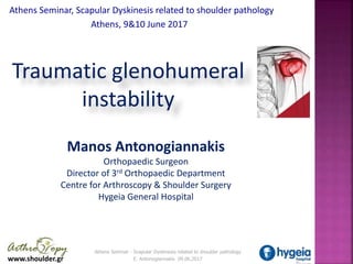 www.shoulder.gr
Athens Seminar - Scapular Dyskinesis related to shoulder pathology
E. Antonogiannakis 09.06.2017
Athens Seminar - Scapular Dyskinesis related to shoulder pathology
E. Antonogiannakis 09.06.2017
Athens Seminar, Scapular Dyskinesis related to shoulder pathology
Athens, 9&10 June 2017 .
Manos Antonogiannakis
Orthopaedic Surgeon
Director of 3rd Orthopaedic Department
Centre for Arthroscopy & Shoulder Surgery
Hygeia General Hospital
Traumatic glenohumeral
instability
 