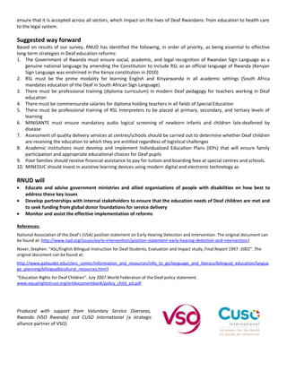 ensure that it is accepted across all sectors, which impact on the lives of Deaf Rwandans: from education to health care
to the legal system.

Suggested way forward
Based on results of our survey, RNUD has identified the following, in order of priority, as being essential to effective
long-term strategies in Deaf education reforms:
1. The Government of Rwanda must ensure social, academic, and legal recognition of Rwandan Sign Language as a
    genuine national language by amending the Constitution to include RSL as an official language of Rwanda (Kenyan
    Sign Language was enshrined in the Kenya constitution in 2010)
2. RSL must be the prime modality for learning English and Kinyarwanda in all academic settings (South Africa
    mandates education of the Deaf in South African Sign Language)
3. There must be professional training (diploma curriculum) in modern Deaf pedagogy for teachers working in Deaf
    education
4. There must be commensurate salaries for diploma holding teachers in all fields of Special Education
5. There must be professional training of RSL Interpreters to be placed at primary, secondary, and tertiary levels of
    learning
6. MINISANTE must ensure mandatory audio logical screening of newborn infants and children late-deafened by
    disease
7. Assessment of quality delivery services at centres/schools should be carried out to determine whether Deaf children
    are receiving the education to which they are entitled regardless of logistical challenges
8. Academic institutions must develop and implement Individualized Education Plans (IEPs) that will ensure family
    participation and appropriate educational choices for Deaf pupils
9. Poor families should receive financial assistance to pay for tuition and boarding fees at special centres and schools.
10. MINEDUC should invest in assistive learning devices using modern digital and electronic technology as

RNUD will
•   Educate and advise government ministries and allied organisations of people with disabilities on how best to
    address these key issues
•   Develop partnerships with internal stakeholders to ensure that the education needs of Deaf children are met and
    to seek funding from global donor foundations for service delivery
•   Monitor and assist the effective implementation of reforms

References:
National Association of the Deaf’s (USA) position statement on Early Hearing Detection and Intervention. The original document can
be found at: http://www.nad.org/issues/early-intervention/position-statement-early-hearing-detection-and-intervention)
Nover, Stephen. “ASL/English Bilingual Instruction for Deaf Students, Evaluation and Impact study, Final Report 1997 -2002”. The
original document can be found at:
http://www.gallaudet.edu/clerc_center/information_and_resources/info_to_go/language_and_literacy/bilingual_education/langua
ge_planning/bilingualbicultural_resources.html)
“Education Rights for Deaf Children”. July 2007.World Federation of the Deaf policy statement.
www.equalrightstrust.org/ertdocumentbank/policy_child_ed.pdf




Produced with support from Voluntary Service Overseas,
Rwanda (VSO Rwanda) and CUSO International (a strategic
alliance partner of VSO).
 