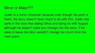 Minor or Major?!?
Justin is a minor character because even though his point is
there, the story doesn't have much to do with him. Justin has
parts in the story like dating Olivia and being ok with August
although he doesn't make any change into the story. If he
were to leave the story wouldn't change too much from the
main point.
 
