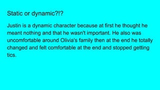 Static or dynamic?!?
Justin is a dynamic character because at first he thought he
meant nothing and that he wasn't important. He also was
uncomfortable around Olivia's family then at the end he totally
changed and felt comfortable at the end and stopped getting
tics.
 