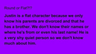 Round or Flat?!?
Justin is a flat character because we only
know his parents are divorced and that he
has a brother. We don't know their names or
where he's from or even his last name! He is
a very shy quiet person so we don't know
much about him.
 