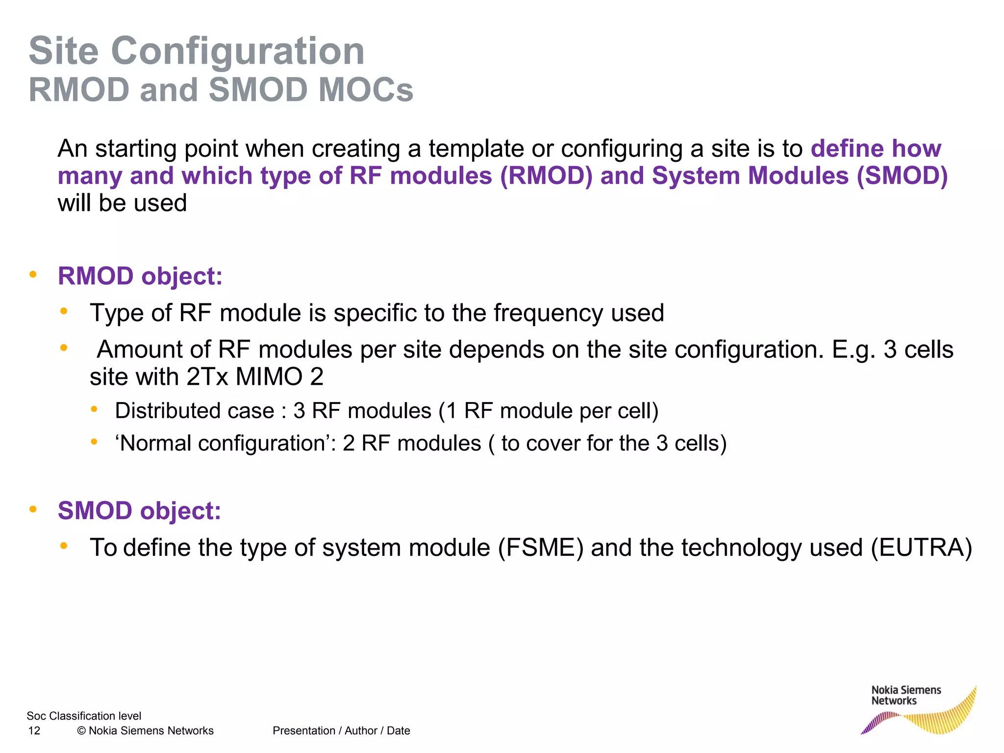 Soc Classification level
12 © Nokia Siemens Networks
Site Configuration
RMOD and SMOD MOCs
An starting point when creating a template or configuring a site is to define how
many and which type of RF modules (RMOD) and System Modules (SMOD)
will be used
• RMOD object:
• Type of RF module is specific to the frequency used
• Amount of RF modules per site depends on the site configuration. E.g. 3 cells
site with 2Tx MIMO 2
• Distributed case : 3 RF modules (1 RF module per cell)
• ‘Normal configuration’: 2 RF modules ( to cover for the 3 cells)
• SMOD object:
• To define the type of system module (FSME) and the technology used (EUTRA)
Presentation / Author / Date
 