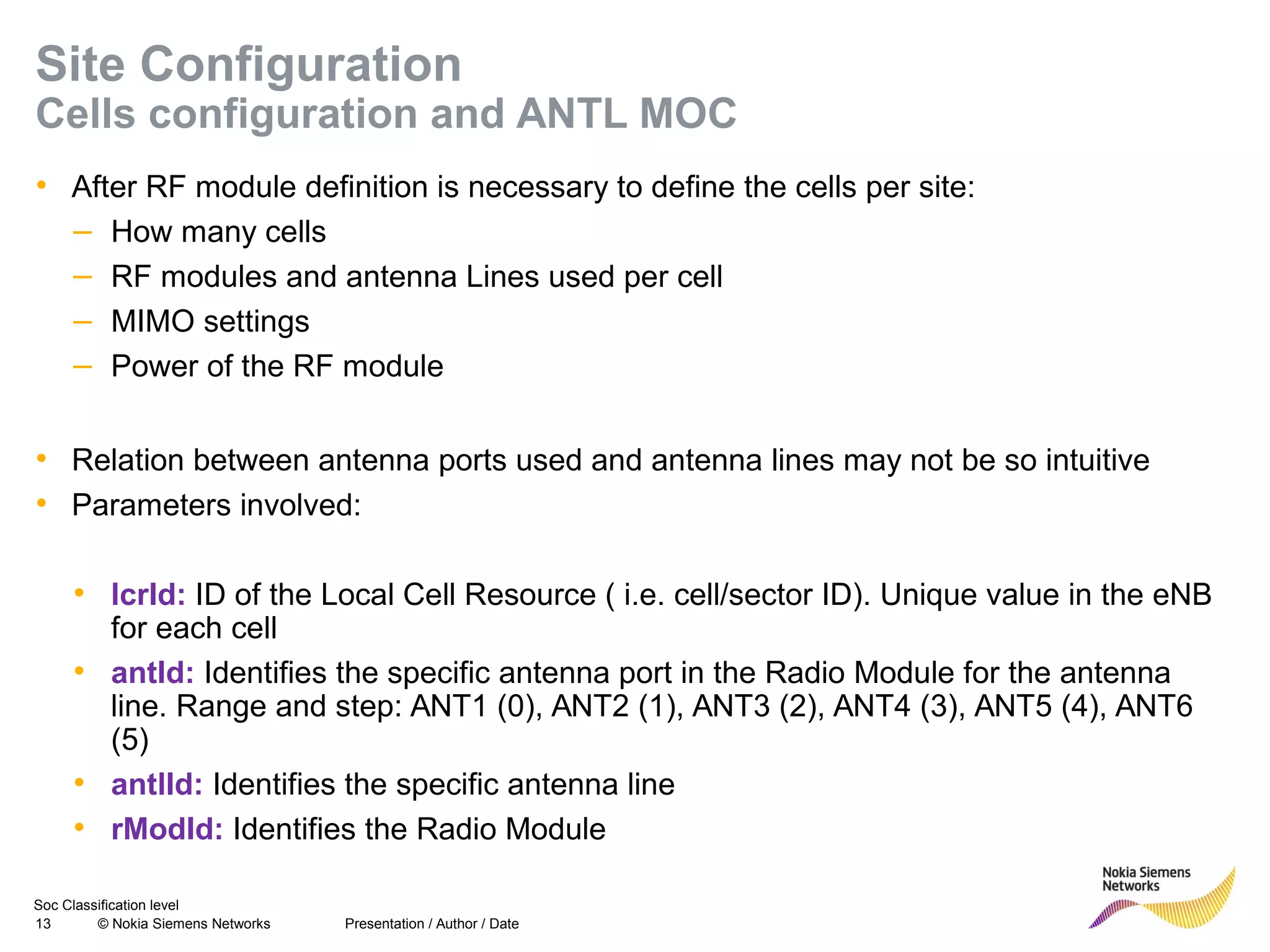 Soc Classification level
13 © Nokia Siemens Networks
Site Configuration
Cells configuration and ANTL MOC
• After RF module definition is necessary to define the cells per site:
– How many cells
– RF modules and antenna Lines used per cell
– MIMO settings
– Power of the RF module
• Relation between antenna ports used and antenna lines may not be so intuitive
• Parameters involved:
• lcrId: ID of the Local Cell Resource ( i.e. cell/sector ID). Unique value in the eNB
for each cell
• antId: Identifies the specific antenna port in the Radio Module for the antenna
line. Range and step: ANT1 (0), ANT2 (1), ANT3 (2), ANT4 (3), ANT5 (4), ANT6
(5)
• antlId: Identifies the specific antenna line
• rModId: Identifies the Radio Module
Presentation / Author / Date
 