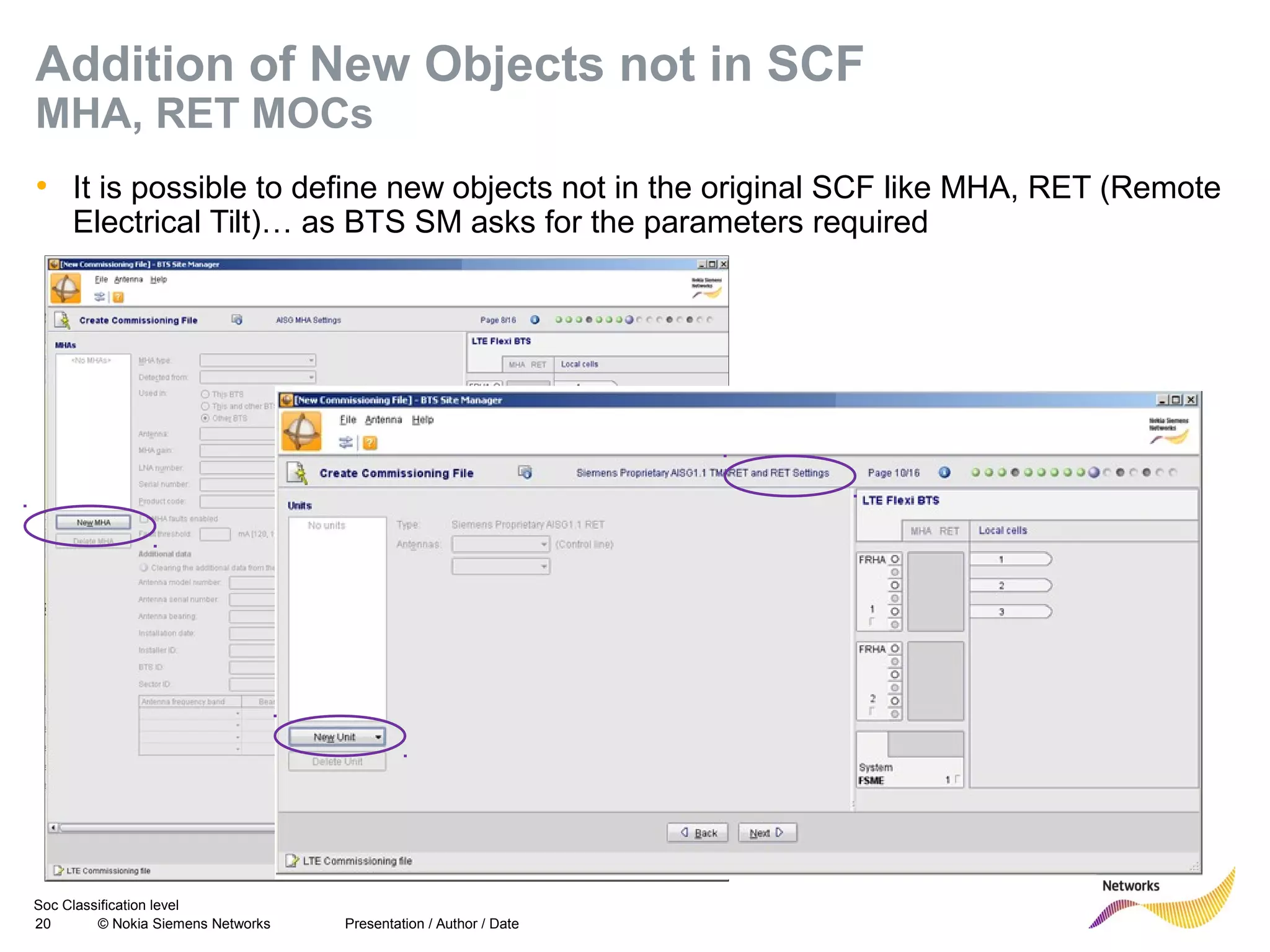 Soc Classification level
20 © Nokia Siemens Networks
Addition of New Objects not in SCF
MHA, RET MOCs
• It is possible to define new objects not in the original SCF like MHA, RET (Remote
Electrical Tilt)… as BTS SM asks for the parameters required
Presentation / Author / Date
 
