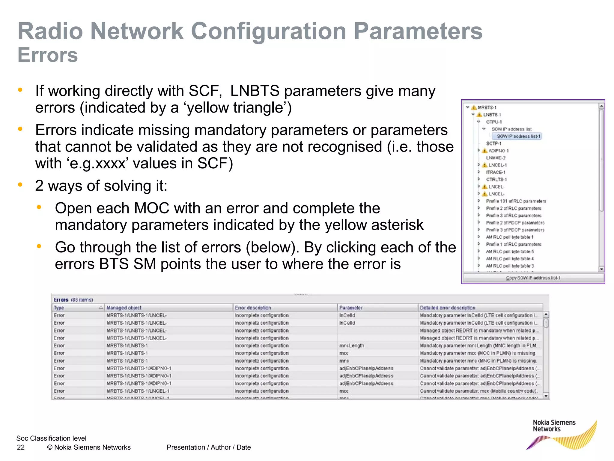 Soc Classification level
22 © Nokia Siemens Networks
Radio Network Configuration Parameters
Errors
• If working directly with SCF, LNBTS parameters give many
errors (indicated by a ‘yellow triangle’)
• Errors indicate missing mandatory parameters or parameters
that cannot be validated as they are not recognised (i.e. those
with ‘e.g.xxxx’ values in SCF)
• 2 ways of solving it:
• Open each MOC with an error and complete the
mandatory parameters indicated by the yellow asterisk
• Go through the list of errors (below). By clicking each of the
errors BTS SM points the user to where the error is
Presentation / Author / Date
 