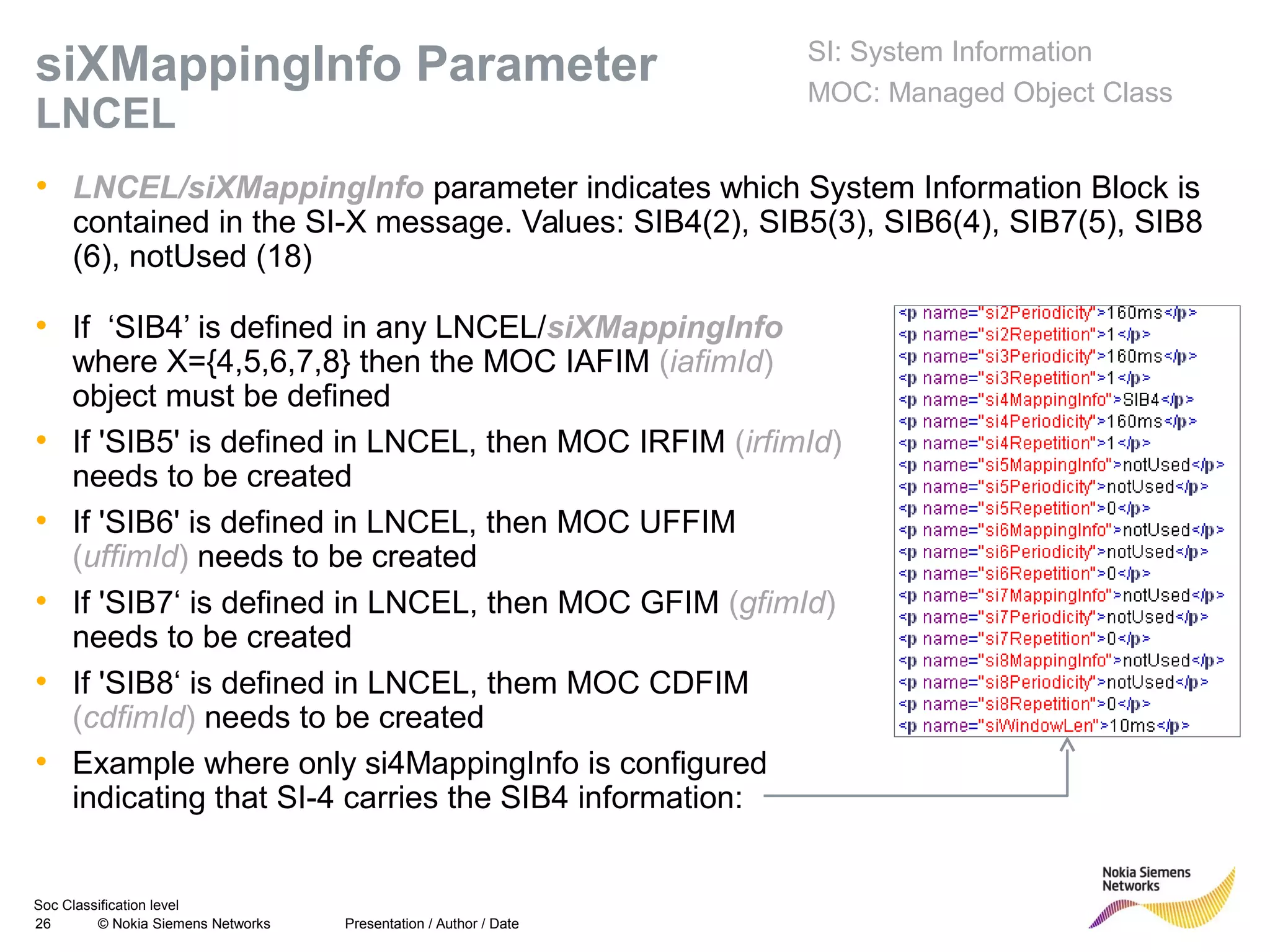 Soc Classification level
26 © Nokia Siemens Networks
siXMappingInfo Parameter
LNCEL
• LNCEL/siXMappingInfo parameter indicates which System Information Block is
contained in the SI-X message. Values: SIB4(2), SIB5(3), SIB6(4), SIB7(5), SIB8
(6), notUsed (18)
Presentation / Author / Date
SI: System Information
MOC: Managed Object Class
• If ‘SIB4’ is defined in any LNCEL/siXMappingInfo
where X={4,5,6,7,8} then the MOC IAFIM (iafimId)
object must be defined
• If 'SIB5' is defined in LNCEL, then MOC IRFIM (irfimId)
needs to be created
• If 'SIB6' is defined in LNCEL, then MOC UFFIM
(uffimId) needs to be created
• If 'SIB7‘ is defined in LNCEL, then MOC GFIM (gfimId)
needs to be created
• If 'SIB8‘ is defined in LNCEL, them MOC CDFIM
(cdfimId) needs to be created
• Example where only si4MappingInfo is configured
indicating that SI-4 carries the SIB4 information:
 