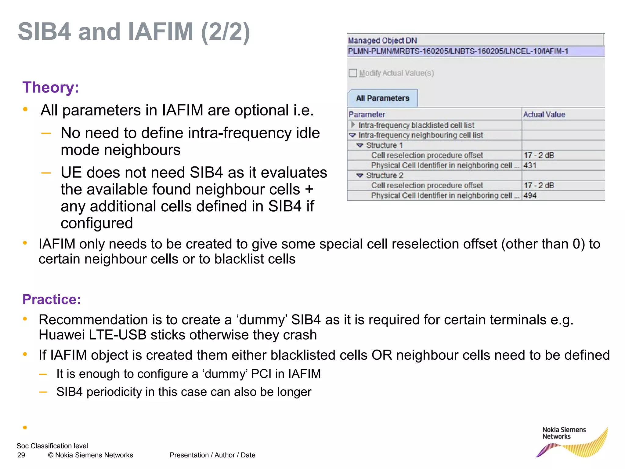 Soc Classification level
29 © Nokia Siemens Networks
SIB4 and IAFIM (2/2)
• IAFIM only needs to be created to give some special cell reselection offset (other than 0) to
certain neighbour cells or to blacklist cells
Practice:
• Recommendation is to create a ‘dummy’ SIB4 as it is required for certain terminals e.g.
Huawei LTE-USB sticks otherwise they crash
• If IAFIM object is created them either blacklisted cells OR neighbour cells need to be defined
– It is enough to configure a ‘dummy’ PCI in IAFIM
– SIB4 periodicity in this case can also be longer
•
Presentation / Author / Date
Theory:
• All parameters in IAFIM are optional i.e.
– No need to define intra-frequency idle
mode neighbours
– UE does not need SIB4 as it evaluates
the available found neighbour cells +
any additional cells defined in SIB4 if
configured
 