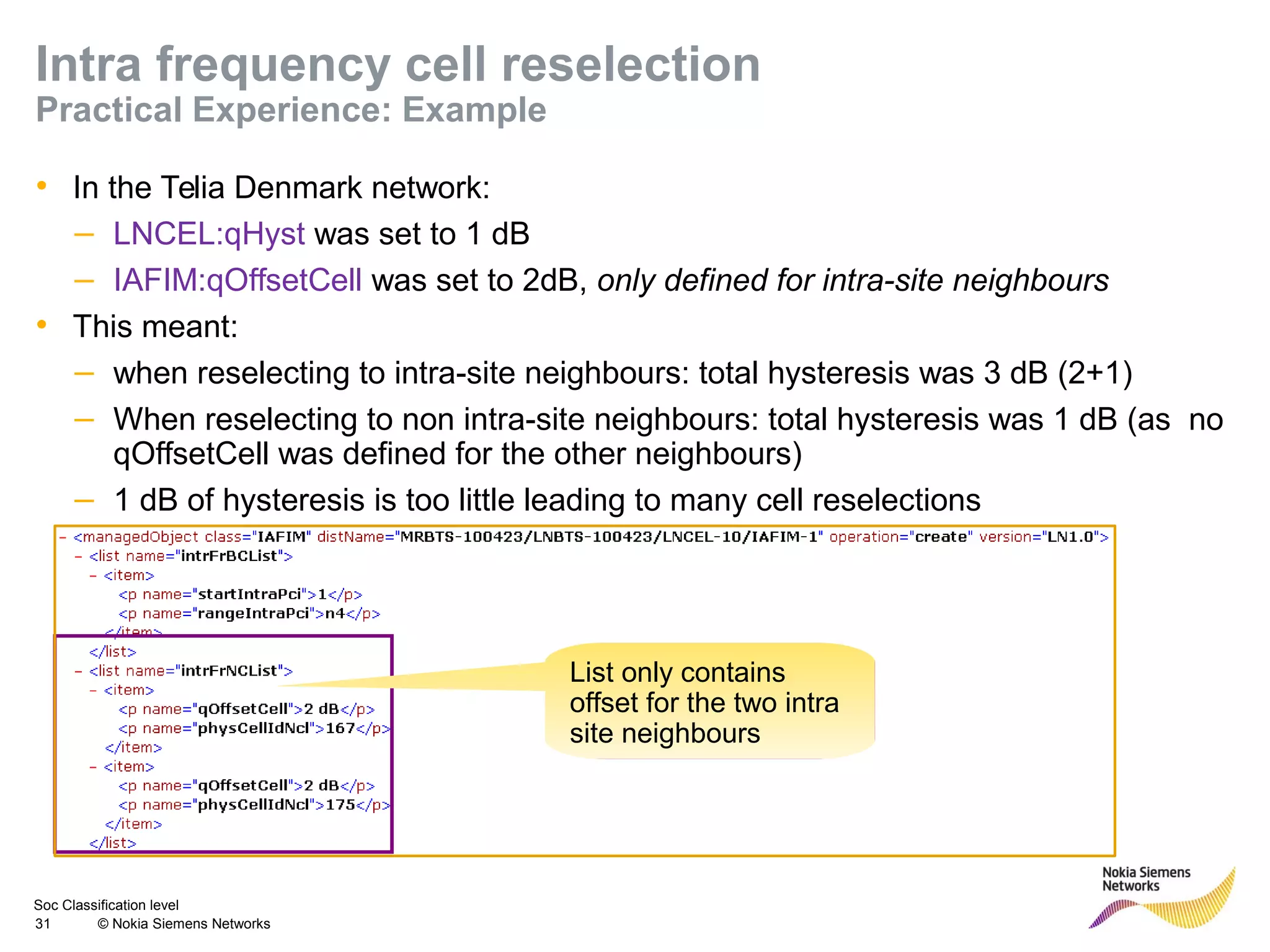 Soc Classification level
31 © Nokia Siemens Networks
Intra frequency cell reselection
Practical Experience: Example
• In the Telia Denmark network:
– LNCEL:qHyst was set to 1 dB
– IAFIM:qOffsetCell was set to 2dB, only defined for intra-site neighbours
• This meant:
– when reselecting to intra-site neighbours: total hysteresis was 3 dB (2+1)
– When reselecting to non intra-site neighbours: total hysteresis was 1 dB (as no
qOffsetCell was defined for the other neighbours)
– 1 dB of hysteresis is too little leading to many cell reselections
List only contains
offset for the two intra
site neighbours
 