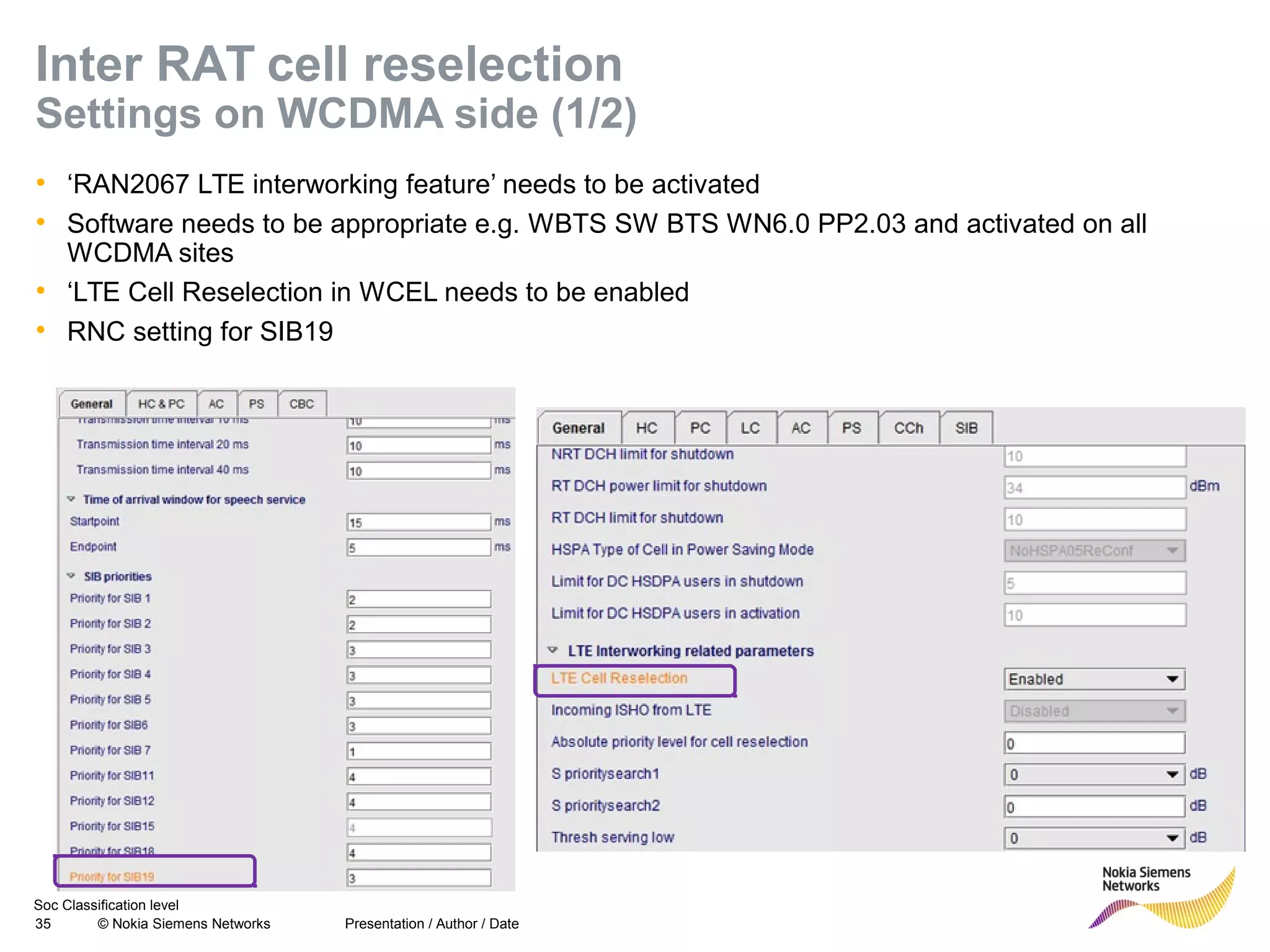 Soc Classification level
35 © Nokia Siemens Networks
Inter RAT cell reselection
Settings on WCDMA side (1/2)
• ‘RAN2067 LTE interworking feature’ needs to be activated
• Software needs to be appropriate e.g. WBTS SW BTS WN6.0 PP2.03 and activated on all
WCDMA sites
• ‘LTE Cell Reselection in WCEL needs to be enabled
• RNC setting for SIB19
Presentation / Author / Date
 