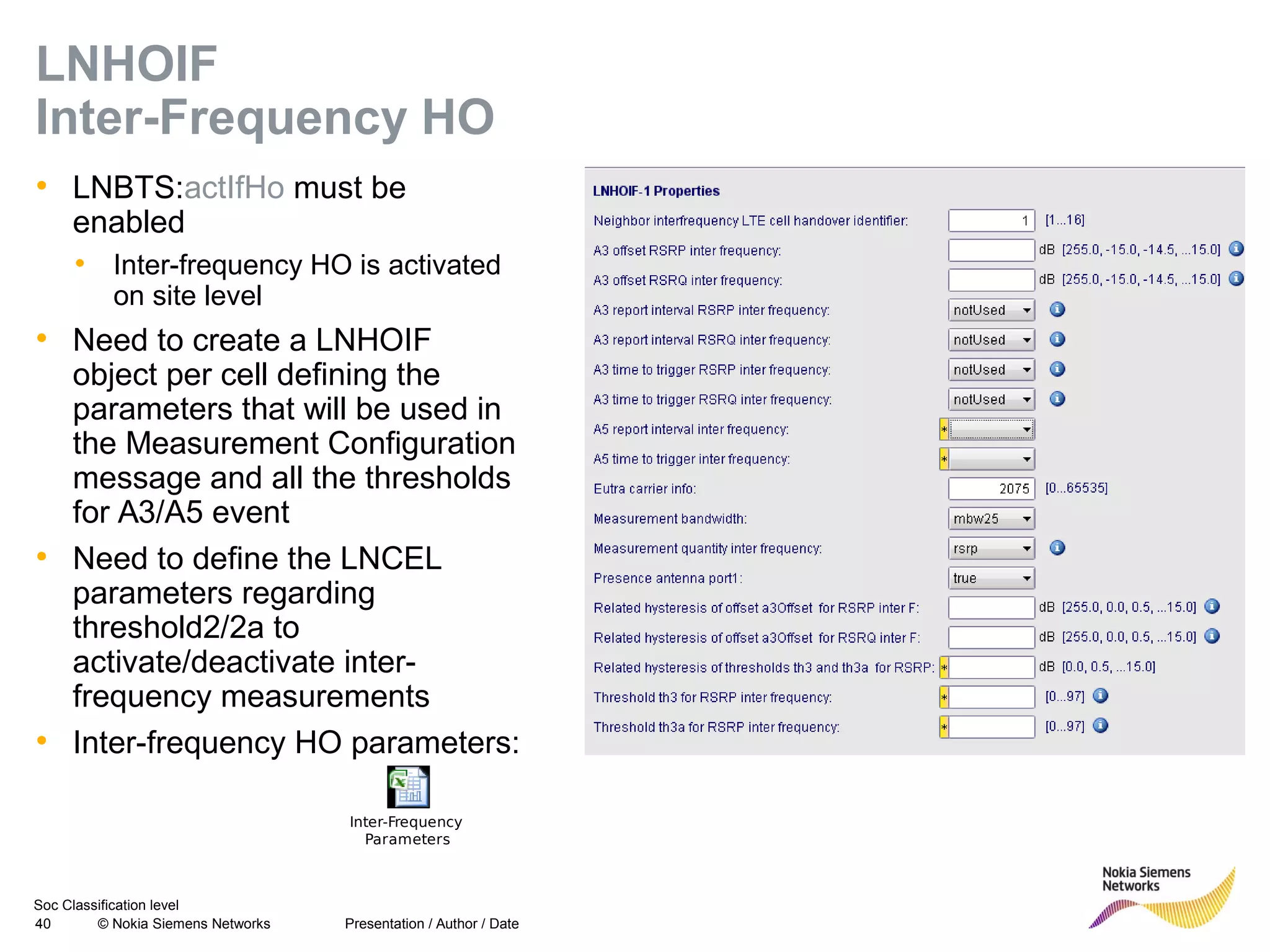 Soc Classification level
40 © Nokia Siemens Networks
LNHOIF
Inter-Frequency HO
• LNBTS:actIfHo must be
enabled
• Inter-frequency HO is activated
on site level
• Need to create a LNHOIF
object per cell defining the
parameters that will be used in
the Measurement Configuration
message and all the thresholds
for A3/A5 event
• Need to define the LNCEL
parameters regarding
threshold2/2a to
activate/deactivate inter-
frequency measurements
• Inter-frequency HO parameters:
Presentation / Author / Date
Inter-Frequency
Parameters
 