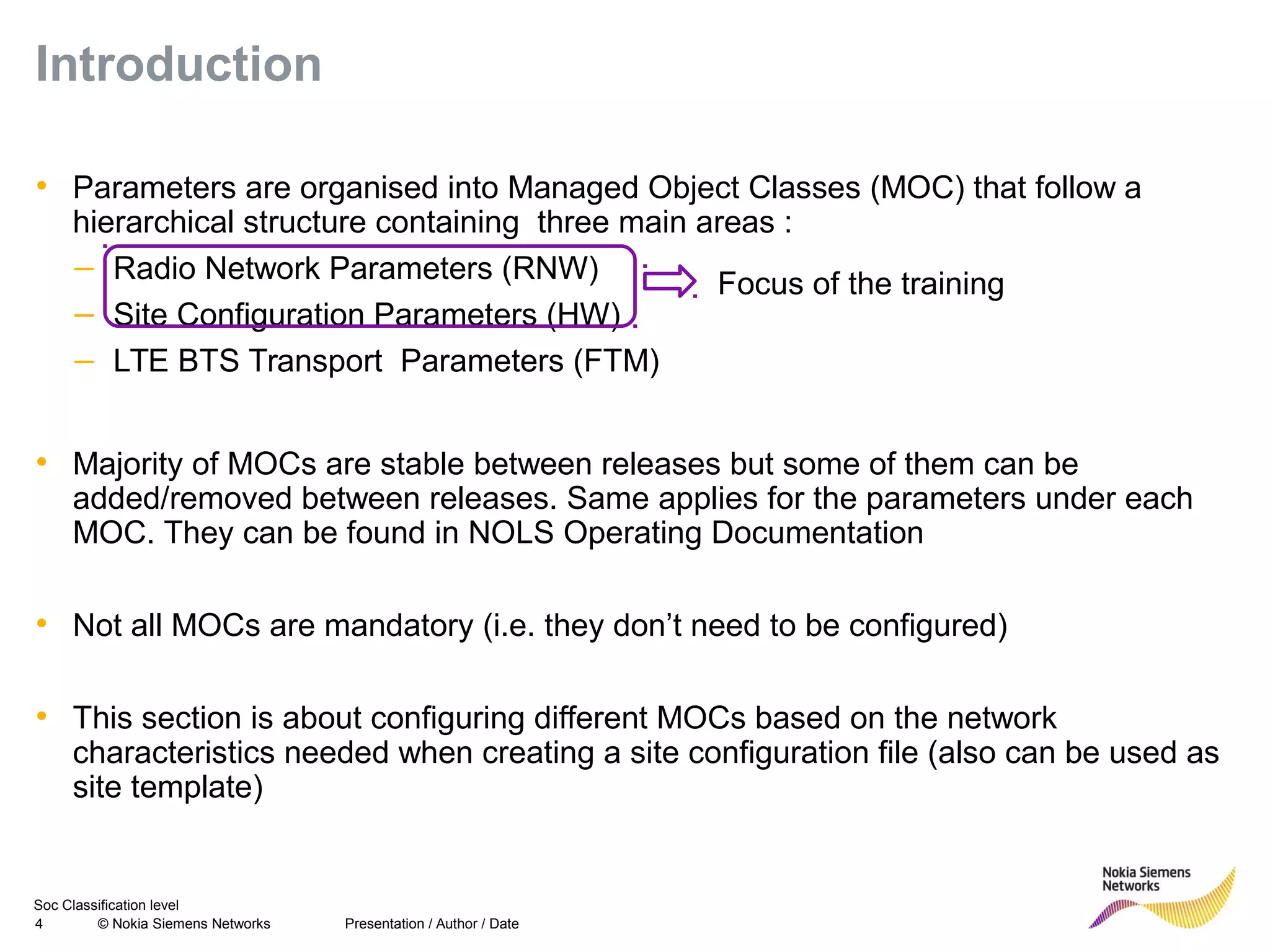 Soc Classification level
4 © Nokia Siemens Networks
Introduction
• Parameters are organised into Managed Object Classes (MOC) that follow a
hierarchical structure containing three main areas :
– Radio Network Parameters (RNW)
– Site Configuration Parameters (HW)
– LTE BTS Transport Parameters (FTM)
• Majority of MOCs are stable between releases but some of them can be
added/removed between releases. Same applies for the parameters under each
MOC. They can be found in NOLS Operating Documentation
• Not all MOCs are mandatory (i.e. they don’t need to be configured)
• This section is about configuring different MOCs based on the network
characteristics needed when creating a site configuration file (also can be used as
site template)
Presentation / Author / Date
Focus of the training
 