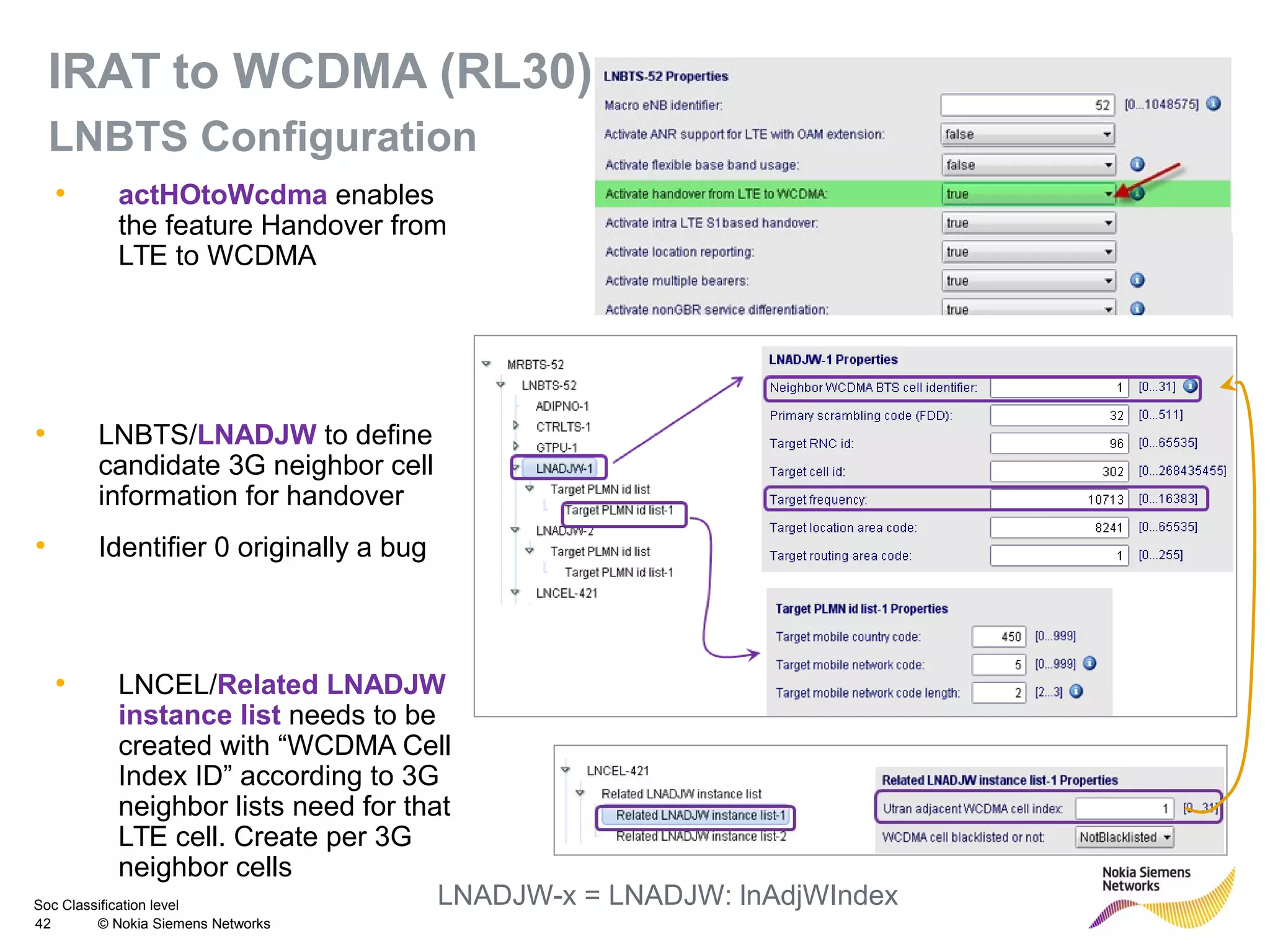 Soc Classification level
42 © Nokia Siemens Networks
IRAT to WCDMA (RL30)
LNBTS Configuration
• LNBTS/LNADJW to define
candidate 3G neighbor cell
information for handover
• Identifier 0 originally a bug
• LNCEL/Related LNADJW
instance list needs to be
created with “WCDMA Cell
Index ID” according to 3G
neighbor lists need for that
LTE cell. Create per 3G
neighbor cells
• actHOtoWcdma enables
the feature Handover from
LTE to WCDMA
LNADJW-x = LNADJW: lnAdjWIndex
 