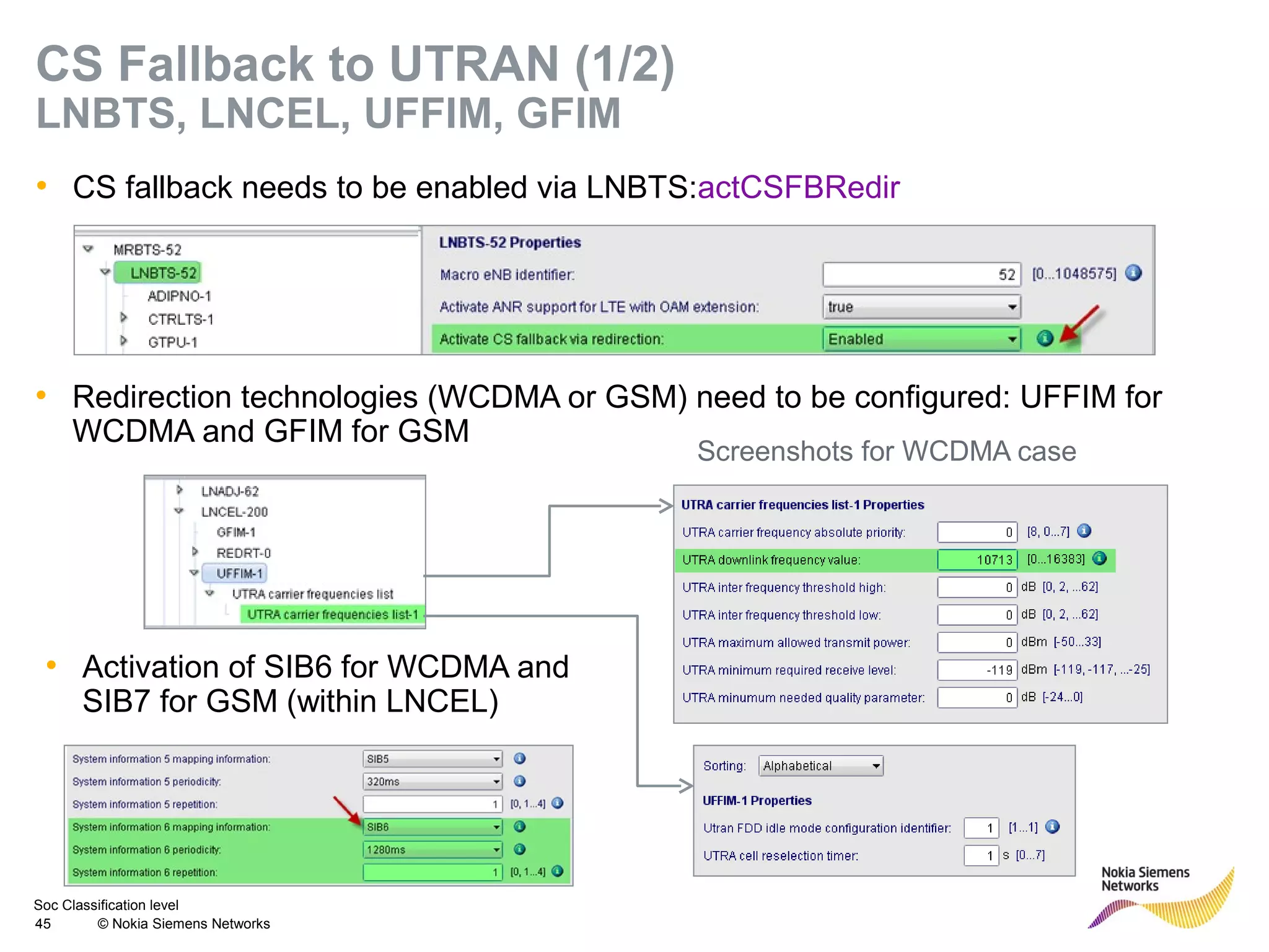 Soc Classification level
45 © Nokia Siemens Networks
CS Fallback to UTRAN (1/2)
LNBTS, LNCEL, UFFIM, GFIM
• CS fallback needs to be enabled via LNBTS:actCSFBRedir
• Redirection technologies (WCDMA or GSM) need to be configured: UFFIM for
WCDMA and GFIM for GSM
• Activation of SIB6 for WCDMA and
SIB7 for GSM (within LNCEL)
Screenshots for WCDMA case
 