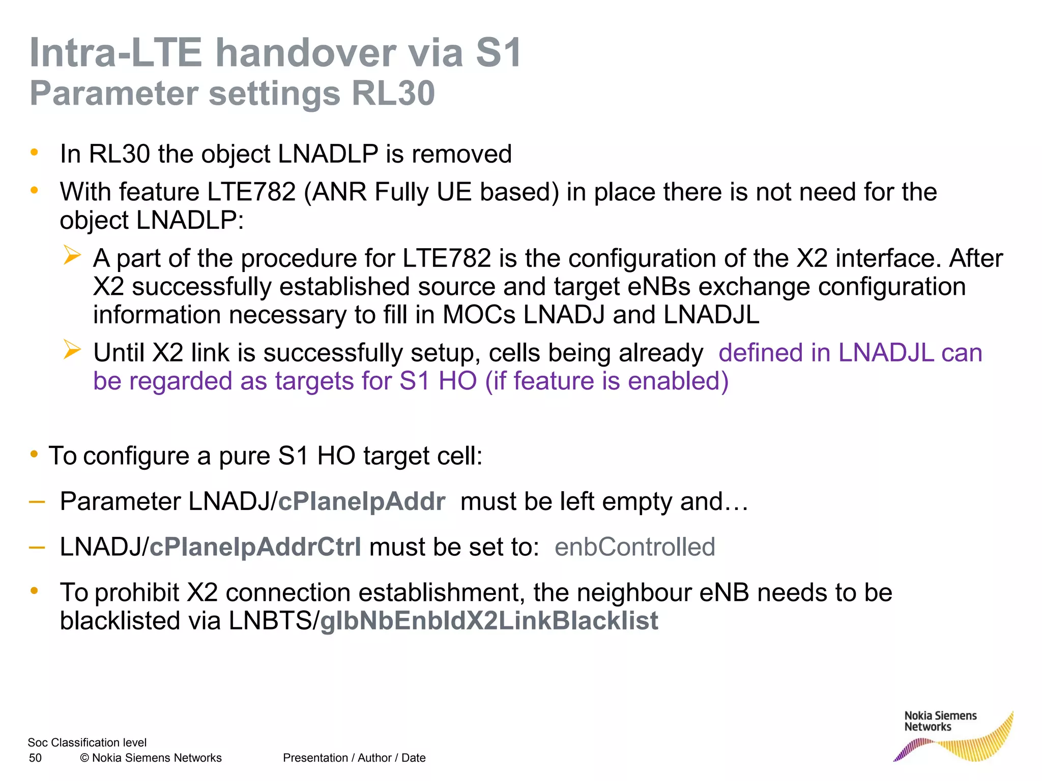 Soc Classification level
50 © Nokia Siemens Networks
Intra-LTE handover via S1
Parameter settings RL30
• In RL30 the object LNADLP is removed
• With feature LTE782 (ANR Fully UE based) in place there is not need for the
object LNADLP:
 A part of the procedure for LTE782 is the configuration of the X2 interface. After
X2 successfully established source and target eNBs exchange configuration
information necessary to fill in MOCs LNADJ and LNADJL
 Until X2 link is successfully setup, cells being already defined in LNADJL can
be regarded as targets for S1 HO (if feature is enabled)
• To configure a pure S1 HO target cell:
– Parameter LNADJ/cPlaneIpAddr must be left empty and…
– LNADJ/cPlaneIpAddrCtrl must be set to: enbControlled
• To prohibit X2 connection establishment, the neighbour eNB needs to be
blacklisted via LNBTS/glbNbEnbIdX2LinkBlacklist
Presentation / Author / Date
 
