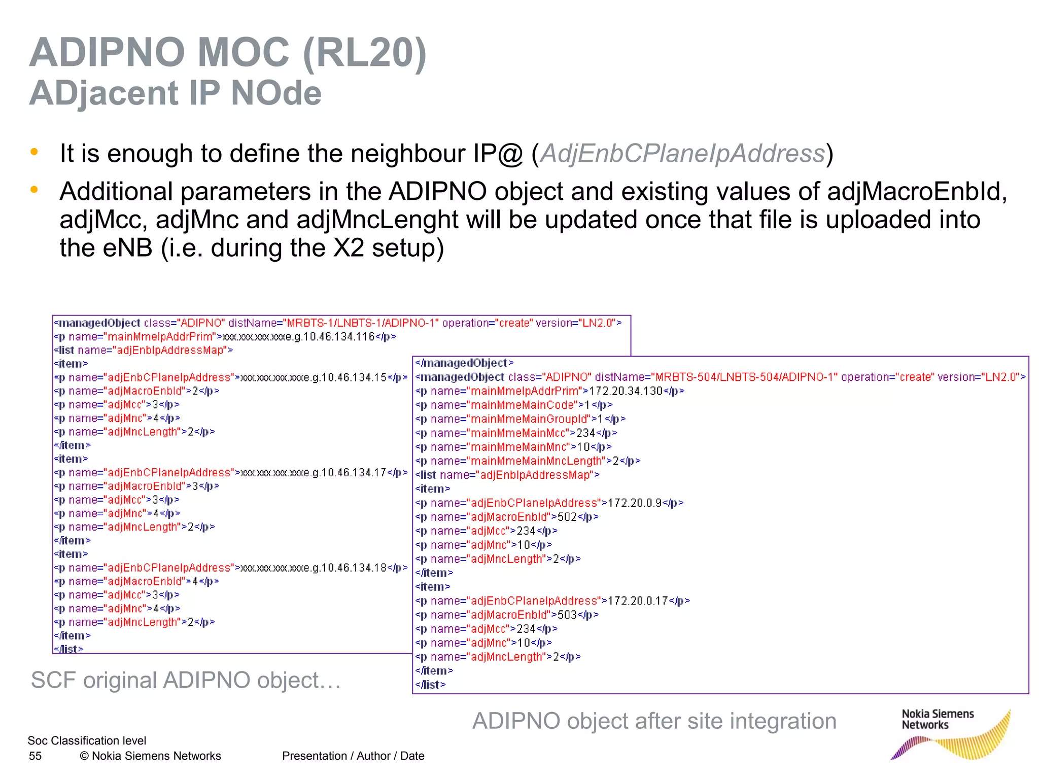 Soc Classification level
55 © Nokia Siemens Networks
ADIPNO MOC (RL20)
ADjacent IP NOde
• It is enough to define the neighbour IP@ (AdjEnbCPlaneIpAddress)
• Additional parameters in the ADIPNO object and existing values of adjMacroEnbId,
adjMcc, adjMnc and adjMncLenght will be updated once that file is uploaded into
the eNB (i.e. during the X2 setup)
Presentation / Author / Date
SCF original ADIPNO object…
ADIPNO object after site integration
 
