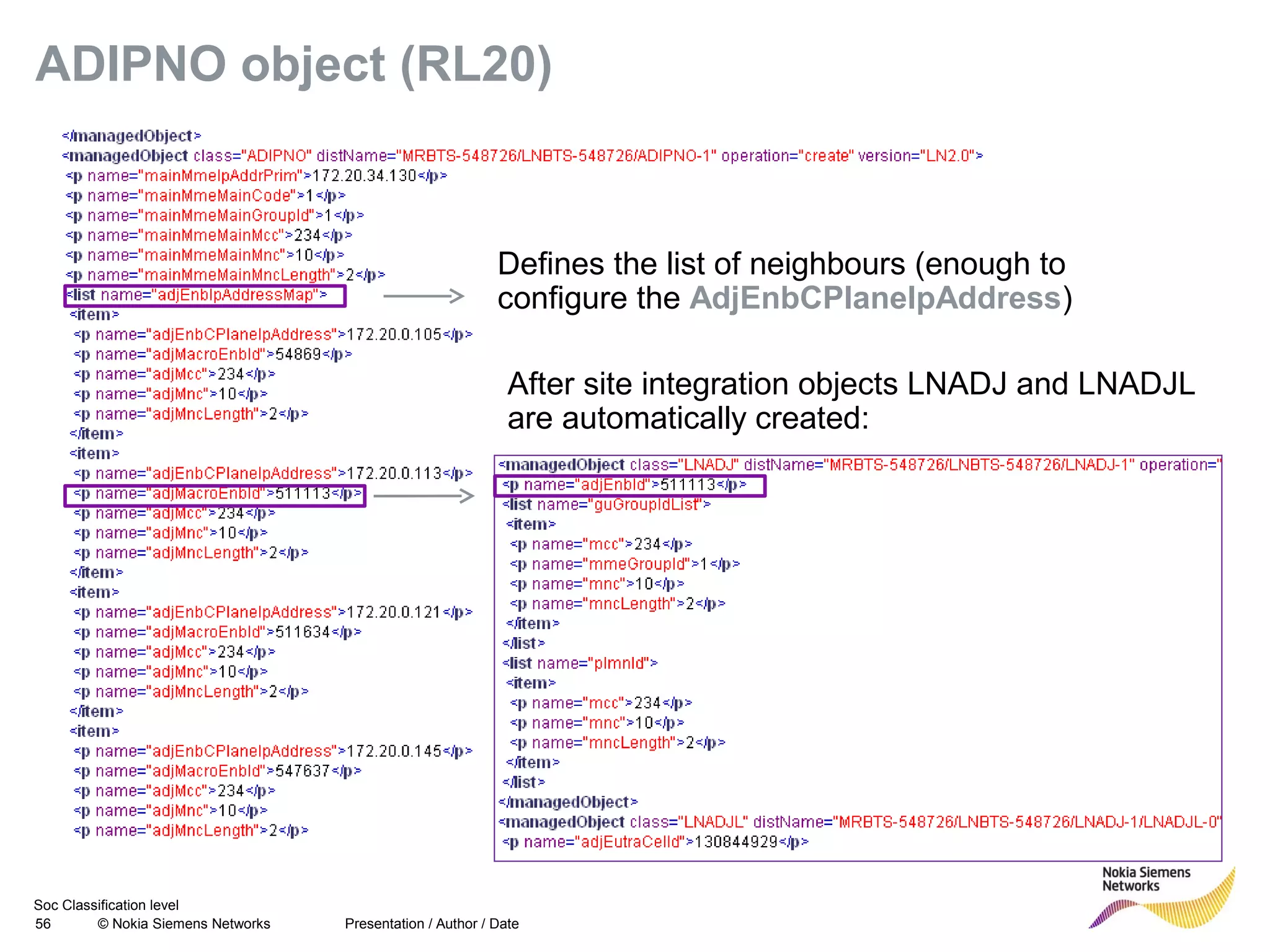 Soc Classification level
56 © Nokia Siemens Networks
ADIPNO object (RL20)
Presentation / Author / Date
Defines the list of neighbours (enough to
configure the AdjEnbCPlaneIpAddress)
After site integration objects LNADJ and LNADJL
are automatically created:
 