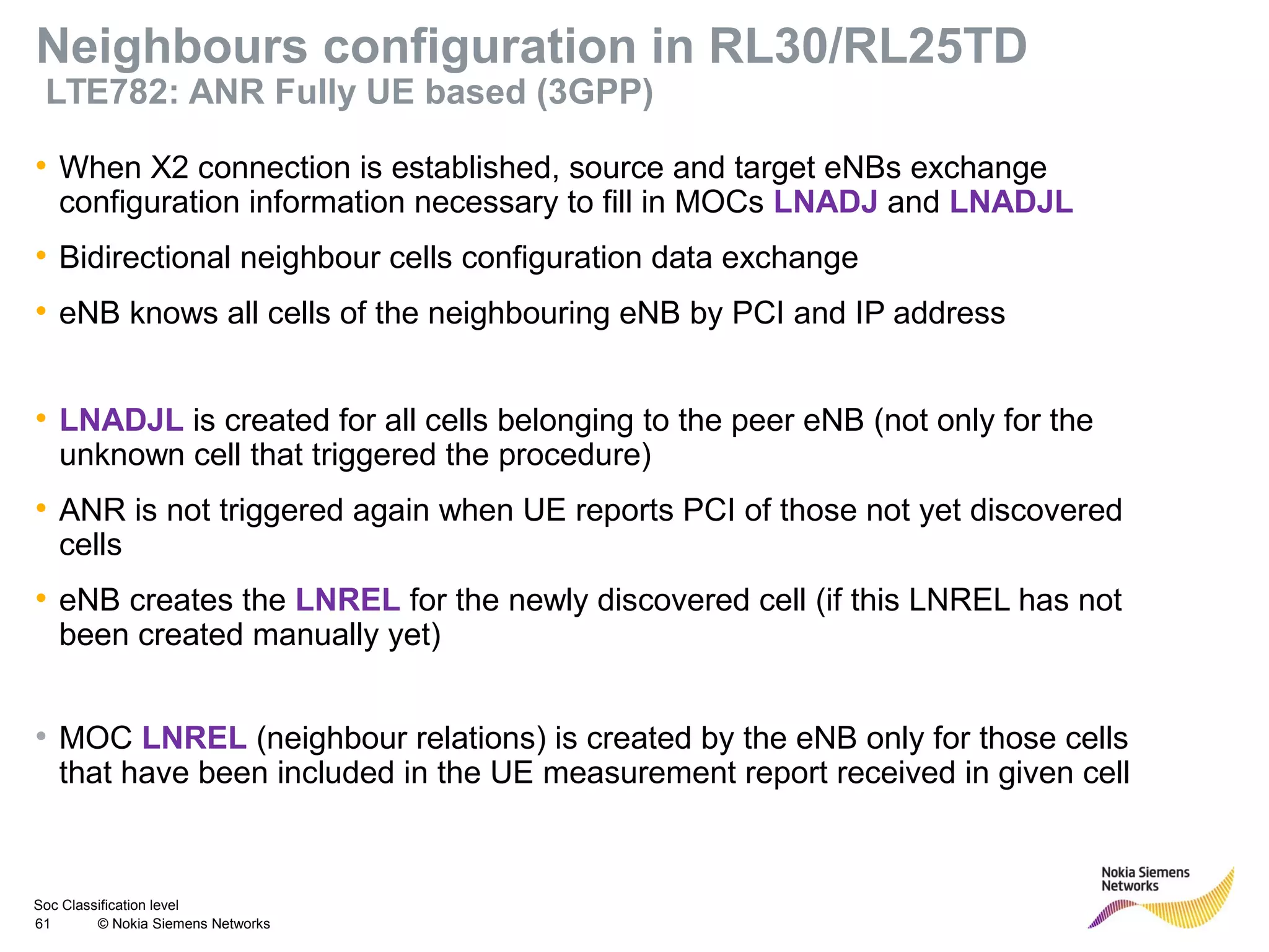 Soc Classification level
61 © Nokia Siemens Networks
Neighbours configuration in RL30/RL25TD
LTE782: ANR Fully UE based (3GPP)
• When X2 connection is established, source and target eNBs exchange
configuration information necessary to fill in MOCs LNADJ and LNADJL
• Bidirectional neighbour cells configuration data exchange
• eNB knows all cells of the neighbouring eNB by PCI and IP address
• LNADJL is created for all cells belonging to the peer eNB (not only for the
unknown cell that triggered the procedure)
• ANR is not triggered again when UE reports PCI of those not yet discovered
cells
• eNB creates the LNREL for the newly discovered cell (if this LNREL has not
been created manually yet)
• MOC LNREL (neighbour relations) is created by the eNB only for those cells
that have been included in the UE measurement report received in given cell
 