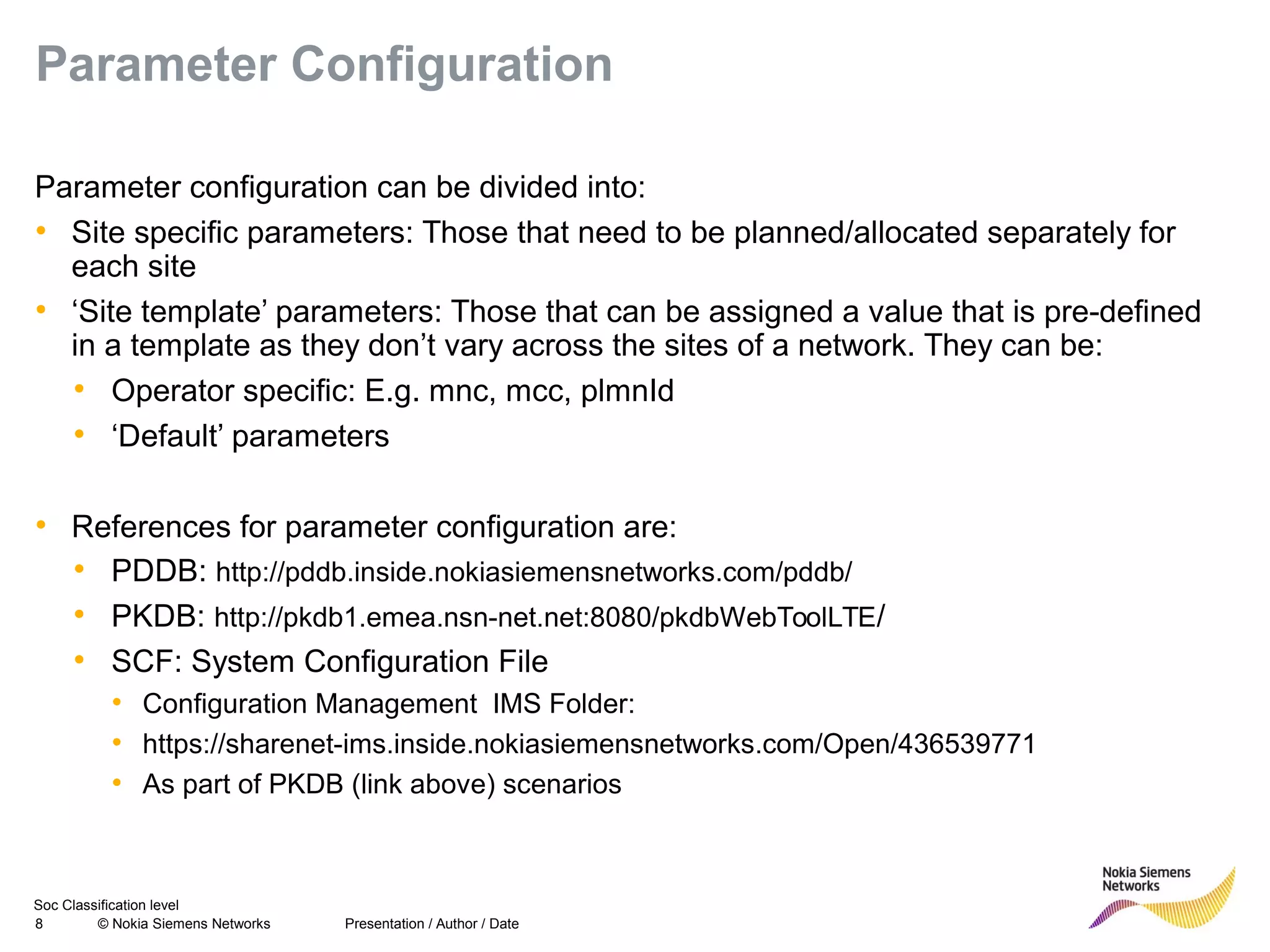 Soc Classification level
8 © Nokia Siemens Networks
Parameter Configuration
Parameter configuration can be divided into:
• Site specific parameters: Those that need to be planned/allocated separately for
each site
• ‘Site template’ parameters: Those that can be assigned a value that is pre-defined
in a template as they don’t vary across the sites of a network. They can be:
• Operator specific: E.g. mnc, mcc, plmnId
• ‘Default’ parameters
• References for parameter configuration are:
• PDDB: http://pddb.inside.nokiasiemensnetworks.com/pddb/
• PKDB: http://pkdb1.emea.nsn-net.net:8080/pkdbWebToolLTE/
• SCF: System Configuration File
• Configuration Management IMS Folder:
• https://sharenet-ims.inside.nokiasiemensnetworks.com/Open/436539771
• As part of PKDB (link above) scenarios
Presentation / Author / Date
 