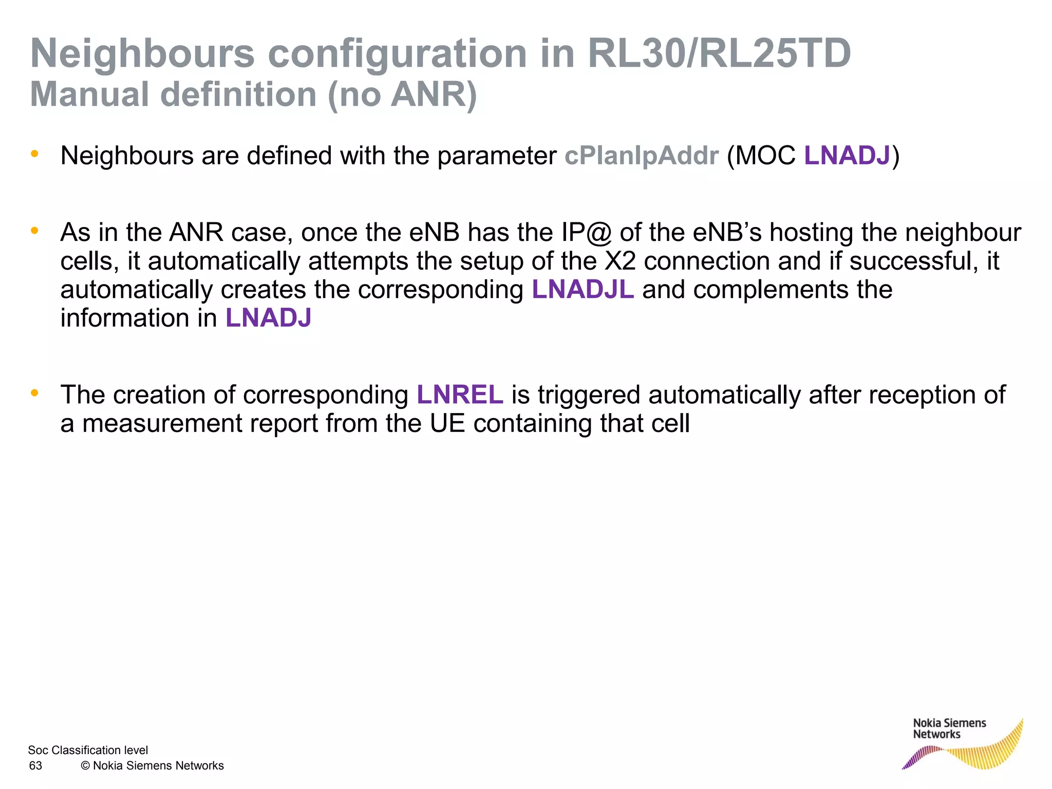Soc Classification level
63 © Nokia Siemens Networks
Neighbours configuration in RL30/RL25TD
Manual definition (no ANR)
• Neighbours are defined with the parameter cPlanIpAddr (MOC LNADJ)
• As in the ANR case, once the eNB has the IP@ of the eNB’s hosting the neighbour
cells, it automatically attempts the setup of the X2 connection and if successful, it
automatically creates the corresponding LNADJL and complements the
information in LNADJ
• The creation of corresponding LNREL is triggered automatically after reception of
a measurement report from the UE containing that cell
 