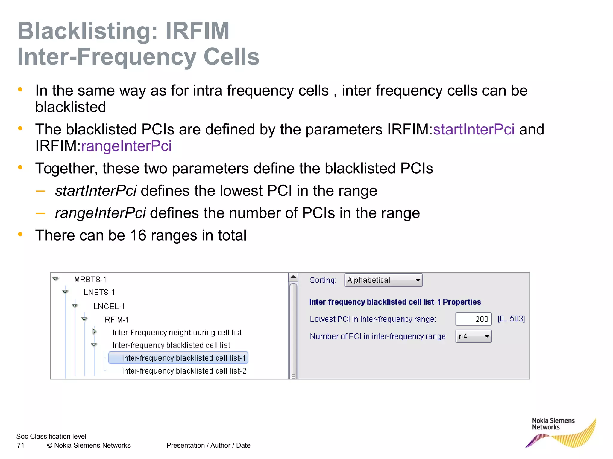 Soc Classification level
71 © Nokia Siemens Networks
Blacklisting: IRFIM
Inter-Frequency Cells
• In the same way as for intra frequency cells , inter frequency cells can be
blacklisted
• The blacklisted PCIs are defined by the parameters IRFIM:startInterPci and
IRFIM:rangeInterPci
• Together, these two parameters define the blacklisted PCIs
– startInterPci defines the lowest PCI in the range
– rangeInterPci defines the number of PCIs in the range
• There can be 16 ranges in total
Presentation / Author / Date
 