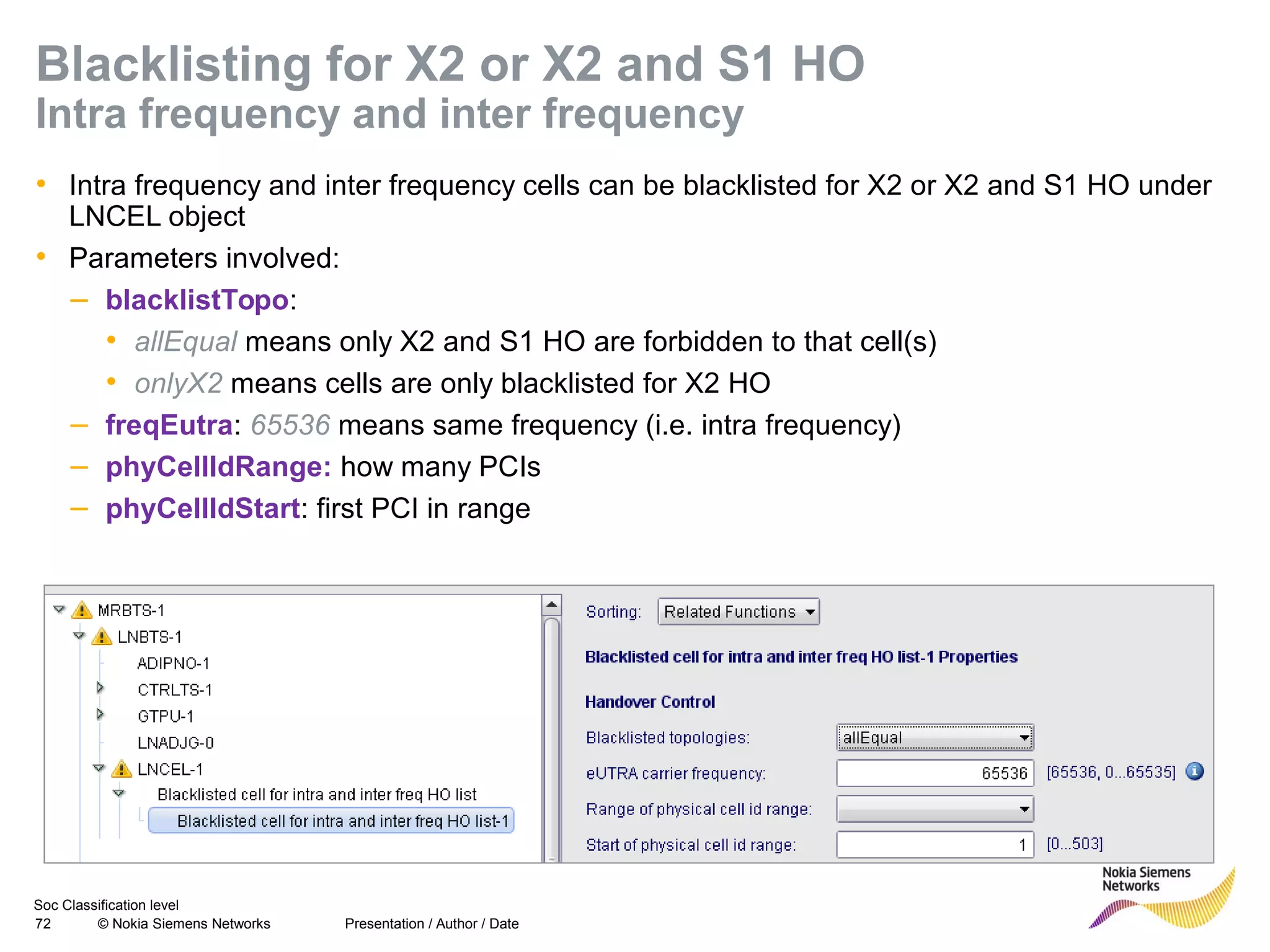 Soc Classification level
72 © Nokia Siemens Networks
Blacklisting for X2 or X2 and S1 HO
Intra frequency and inter frequency
• Intra frequency and inter frequency cells can be blacklisted for X2 or X2 and S1 HO under
LNCEL object
• Parameters involved:
– blacklistTopo:
• allEqual means only X2 and S1 HO are forbidden to that cell(s)
• onlyX2 means cells are only blacklisted for X2 HO
– freqEutra: 65536 means same frequency (i.e. intra frequency)
– phyCellIdRange: how many PCIs
– phyCellIdStart: first PCI in range
Presentation / Author / Date
 