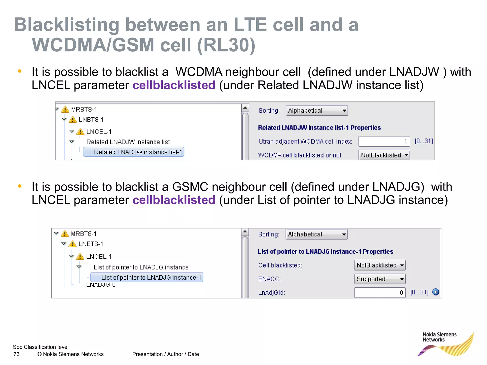 Soc Classification level
73 © Nokia Siemens Networks
Blacklisting between an LTE cell and a
WCDMA/GSM cell (RL30)
• It is possible to blacklist a WCDMA neighbour cell (defined under LNADJW ) with
LNCEL parameter cellblacklisted (under Related LNADJW instance list)
Presentation / Author / Date
• It is possible to blacklist a GSMC neighbour cell (defined under LNADJG) with
LNCEL parameter cellblacklisted (under List of pointer to LNADJG instance)
 