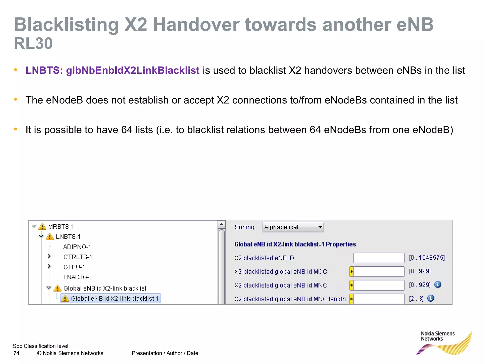 Soc Classification level
74 © Nokia Siemens Networks
Blacklisting X2 Handover towards another eNB
RL30
• LNBTS: glbNbEnbIdX2LinkBlacklist is used to blacklist X2 handovers between eNBs in the list
• The eNodeB does not establish or accept X2 connections to/from eNodeBs contained in the list
• It is possible to have 64 lists (i.e. to blacklist relations between 64 eNodeBs from one eNodeB)
Presentation / Author / Date
 