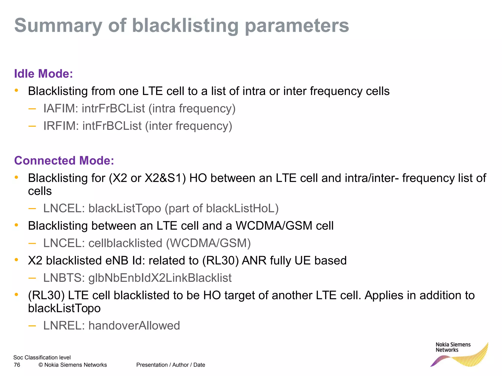 Soc Classification level
76 © Nokia Siemens Networks
Summary of blacklisting parameters
Idle Mode:
• Blacklisting from one LTE cell to a list of intra or inter frequency cells
– IAFIM: intrFrBCList (intra frequency)
– IRFIM: intFrBCList (inter frequency)
Connected Mode:
• Blacklisting for (X2 or X2&S1) HO between an LTE cell and intra/inter- frequency list of
cells
– LNCEL: blackListTopo (part of blackListHoL)
• Blacklisting between an LTE cell and a WCDMA/GSM cell
– LNCEL: cellblacklisted (WCDMA/GSM)
• X2 blacklisted eNB Id: related to (RL30) ANR fully UE based
– LNBTS: glbNbEnbIdX2LinkBlacklist
• (RL30) LTE cell blacklisted to be HO target of another LTE cell. Applies in addition to
blackListTopo
– LNREL: handoverAllowed
Presentation / Author / Date
 