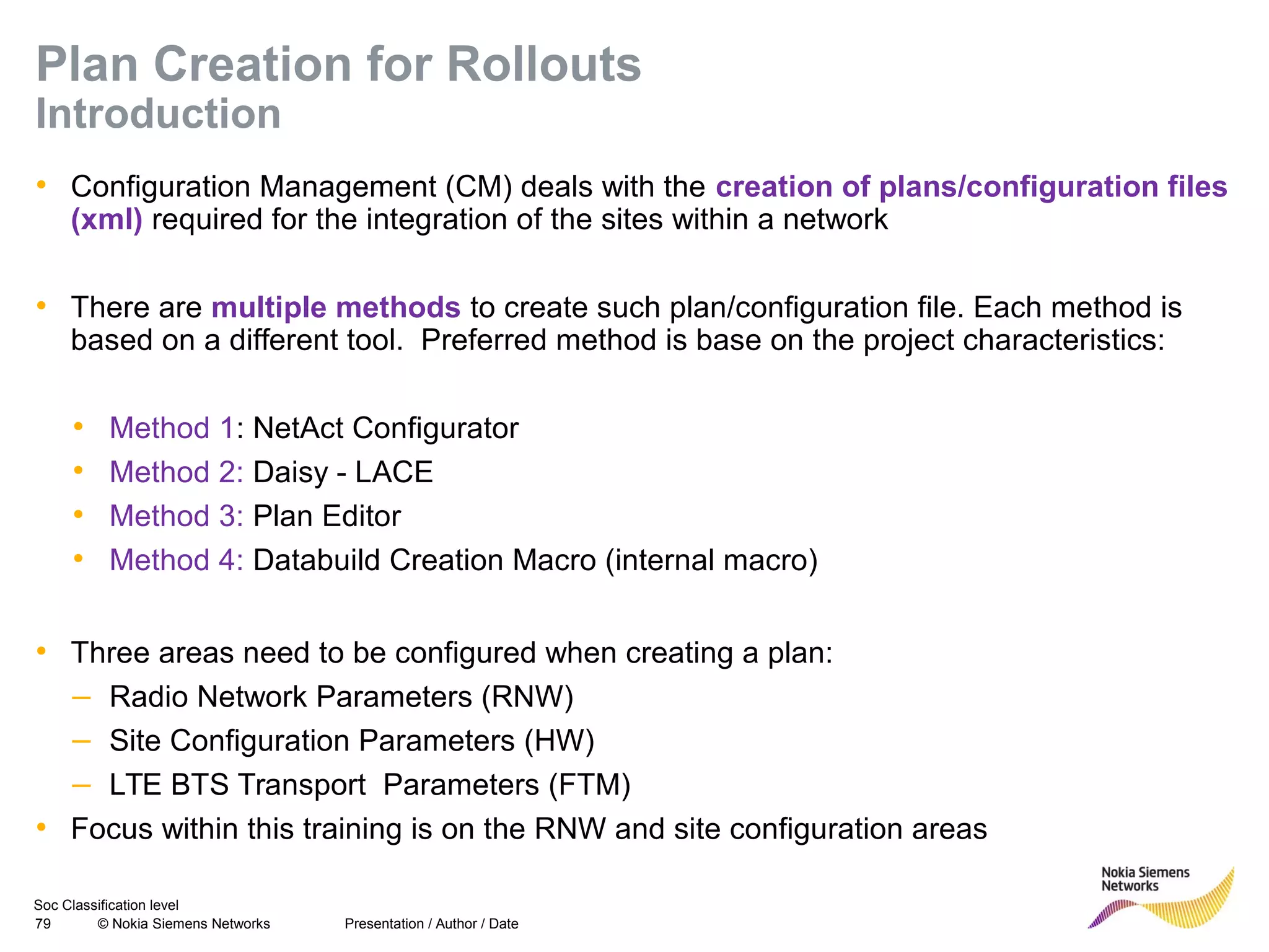 Soc Classification level
79 © Nokia Siemens Networks
Plan Creation for Rollouts
Introduction
• Configuration Management (CM) deals with the creation of plans/configuration files
(xml) required for the integration of the sites within a network
• There are multiple methods to create such plan/configuration file. Each method is
based on a different tool. Preferred method is base on the project characteristics:
• Method 1: NetAct Configurator
• Method 2: Daisy - LACE
• Method 3: Plan Editor
• Method 4: Databuild Creation Macro (internal macro)
• Three areas need to be configured when creating a plan:
– Radio Network Parameters (RNW)
– Site Configuration Parameters (HW)
– LTE BTS Transport Parameters (FTM)
• Focus within this training is on the RNW and site configuration areas
Presentation / Author / Date
 