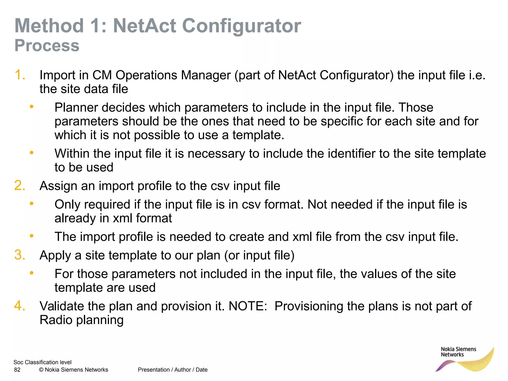 Soc Classification level
82 © Nokia Siemens Networks
Method 1: NetAct Configurator
Process
1. Import in CM Operations Manager (part of NetAct Configurator) the input file i.e.
the site data file
• Planner decides which parameters to include in the input file. Those
parameters should be the ones that need to be specific for each site and for
which it is not possible to use a template.
• Within the input file it is necessary to include the identifier to the site template
to be used
2. Assign an import profile to the csv input file
• Only required if the input file is in csv format. Not needed if the input file is
already in xml format
• The import profile is needed to create and xml file from the csv input file.
3. Apply a site template to our plan (or input file)
• For those parameters not included in the input file, the values of the site
template are used
4. Validate the plan and provision it. NOTE: Provisioning the plans is not part of
Radio planning
Presentation / Author / Date
 