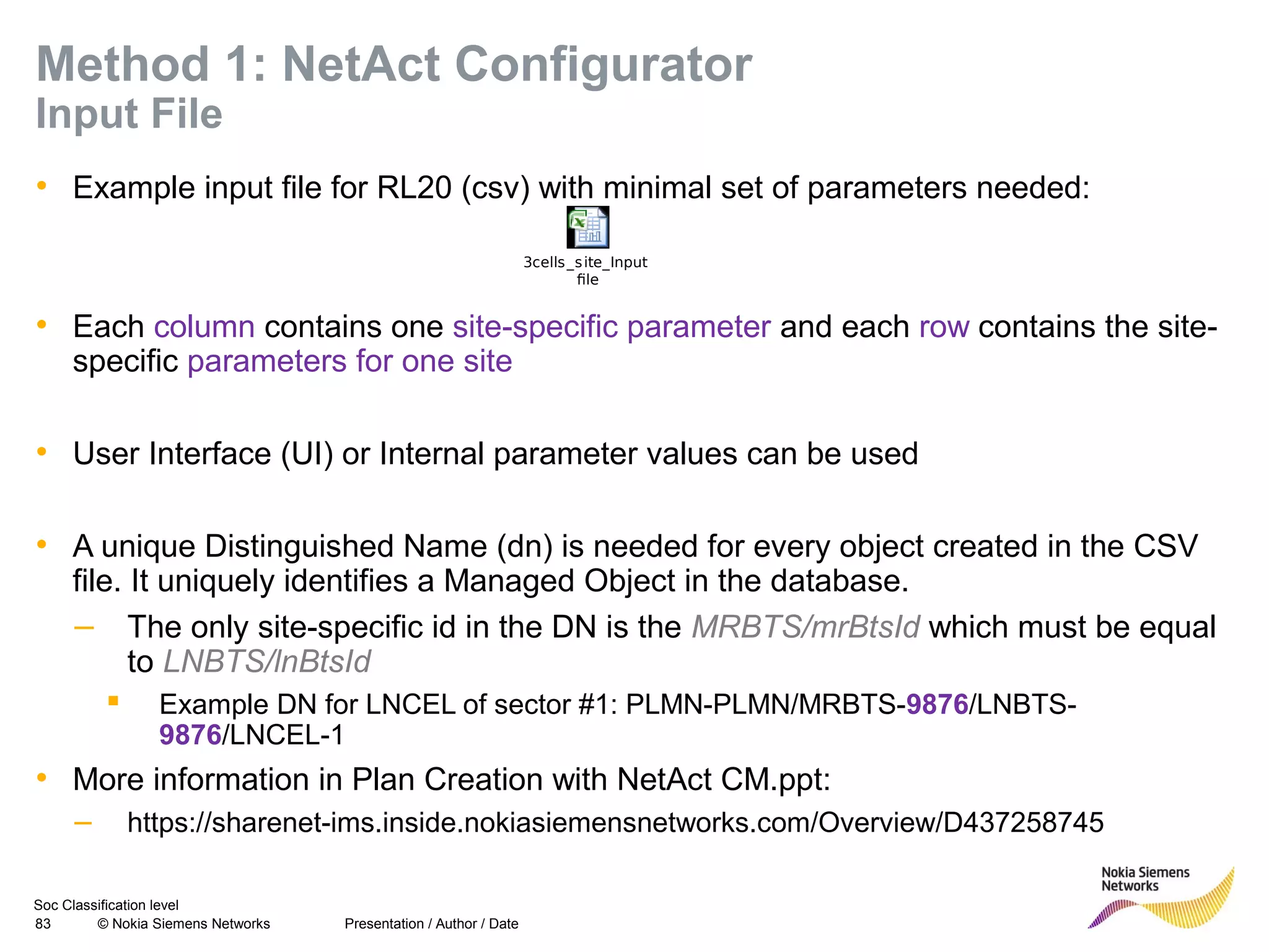 Soc Classification level
83 © Nokia Siemens Networks
Method 1: NetAct Configurator
Input File
• Example input file for RL20 (csv) with minimal set of parameters needed:
• Each column contains one site-specific parameter and each row contains the site-
specific parameters for one site
• User Interface (UI) or Internal parameter values can be used
• A unique Distinguished Name (dn) is needed for every object created in the CSV
file. It uniquely identifies a Managed Object in the database.
– The only site-specific id in the DN is the MRBTS/mrBtsId which must be equal
to LNBTS/lnBtsId
 Example DN for LNCEL of sector #1: PLMN-PLMN/MRBTS-9876/LNBTS-
9876/LNCEL-1
• More information in Plan Creation with NetAct CM.ppt:
– https://sharenet-ims.inside.nokiasiemensnetworks.com/Overview/D437258745
Presentation / Author / Date
3cells_site_Input
file
 