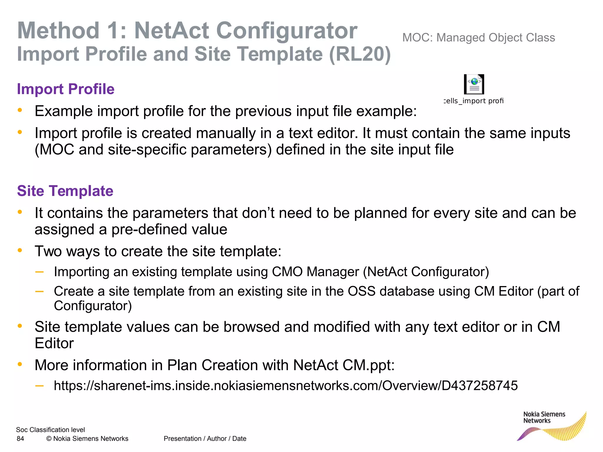 Soc Classification level
84 © Nokia Siemens Networks
Method 1: NetAct Configurator
Import Profile and Site Template (RL20)
Import Profile
• Example import profile for the previous input file example:
• Import profile is created manually in a text editor. It must contain the same inputs
(MOC and site-specific parameters) defined in the site input file
Site Template
• It contains the parameters that don’t need to be planned for every site and can be
assigned a pre-defined value
• Two ways to create the site template:
– Importing an existing template using CMO Manager (NetAct Configurator)
– Create a site template from an existing site in the OSS database using CM Editor (part of
Configurator)
• Site template values can be browsed and modified with any text editor or in CM
Editor
• More information in Plan Creation with NetAct CM.ppt:
– https://sharenet-ims.inside.nokiasiemensnetworks.com/Overview/D437258745
Presentation / Author / Date
3cells_import profile
MOC: Managed Object Class
 
