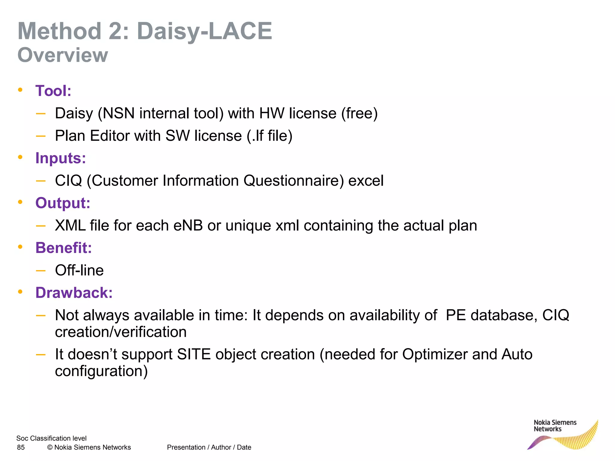 Soc Classification level
85 © Nokia Siemens Networks
Method 2: Daisy-LACE
Overview
• Tool:
– Daisy (NSN internal tool) with HW license (free)
– Plan Editor with SW license (.lf file)
• Inputs:
– CIQ (Customer Information Questionnaire) excel
• Output:
– XML file for each eNB or unique xml containing the actual plan
• Benefit:
– Off-line
• Drawback:
– Not always available in time: It depends on availability of PE database, CIQ
creation/verification
– It doesn’t support SITE object creation (needed for Optimizer and Auto
configuration)
Presentation / Author / Date
 