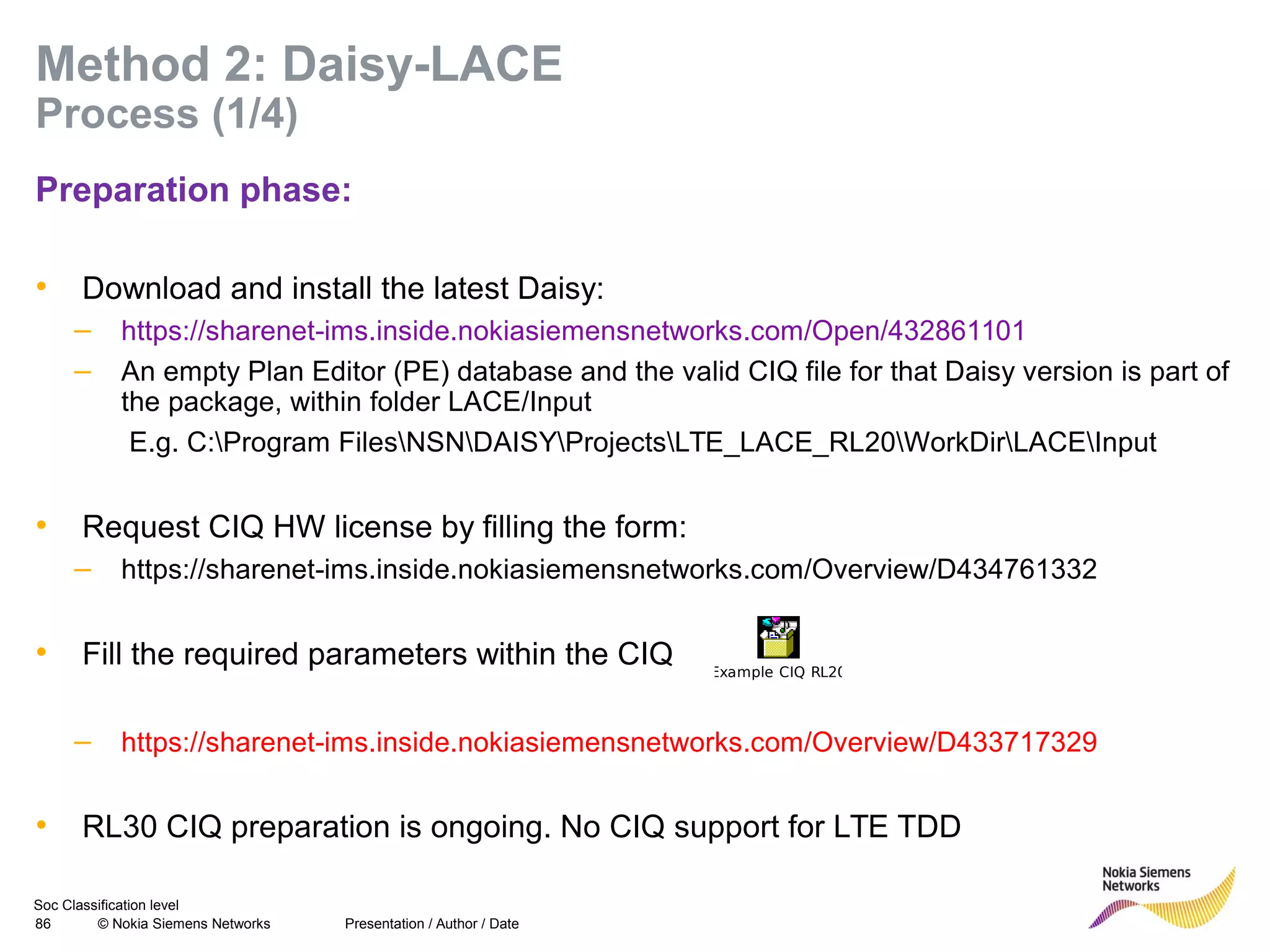 Soc Classification level
86 © Nokia Siemens Networks
Method 2: Daisy-LACE
Process (1/4)
Preparation phase:
• Download and install the latest Daisy:
– https://sharenet-ims.inside.nokiasiemensnetworks.com/Open/432861101
– An empty Plan Editor (PE) database and the valid CIQ file for that Daisy version is part of
the package, within folder LACE/Input
E.g. C:Program FilesNSNDAISYProjectsLTE_LACE_RL20WorkDirLACEInput
• Request CIQ HW license by filling the form:
– https://sharenet-ims.inside.nokiasiemensnetworks.com/Overview/D434761332
• Fill the required parameters within the CIQ
– https://sharenet-ims.inside.nokiasiemensnetworks.com/Overview/D433717329
• RL30 CIQ preparation is ongoing. No CIQ support for LTE TDD
Presentation / Author / Date
Example CIQ RL20
 